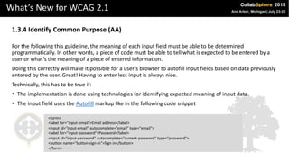 What’s New for WCAG 2.1
1.3.4 Identify Common Purpose (AA)
For the following this guideline, the meaning of each input field must be able to be determined
programmatically. In other words, a piece of code must be able to tell what is expected to be entered by a
user or what’s the meaning of a piece of entered information.
Doing this correctly will make it possible for a user’s browser to autofill input fields based on data previously
entered by the user. Great! Having to enter less input is always nice.
Technically, this has to be true if:
• The implementation is done using technologies for identifying expected meaning of input data.
• The input field uses the Autofill markup like in the following code snippet
<form>
<label for="input-email">Email address</label>
<input id="input-email" autocomplete="email" type="email">
<label for="input-password">Password</label>
<input id="input-password" autocomplete="current-password" type="password">
<button name="button-sign-in">Sign in</button>
</form>
 
