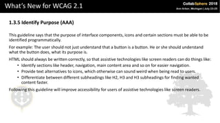 What’s New for WCAG 2.1
1.3.5 Identify Purpose (AAA)
This guideline says that the purpose of interface components, icons and certain sections must be able to be
identified programmatically.
For example: The user should not just understand that a button is a button. He or she should understand
what the button does, what its purpose is.
HTML should always be written correctly, so that assistive technologies like screen readers can do things like:
• Identify sections like header, navigation, main content area and so on for easier navigation.
• Provide text alternatives to icons, which otherwise can sound weird when being read to users.
• Differentiate between different subheadings like H2, H3 and H3 subheadings for finding wanted
content faster.
Following this guideline will improve accessibility for users of assistive technologies like screen readers.
 