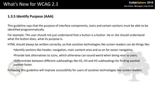 What’s New for WCAG 2.1
1.3.5 Identify Purpose (AAA)
This guideline says that the purpose of interface components, icons and certain sections must be able to be
identified programmatically.
For example: The user should not just understand that a button is a button. He or she should understand
what the button does, what its purpose is.
HTML should always be written correctly, so that assistive technologies like screen readers can do things like:
•Identify sections like header, navigation, main content area and so on for easier navigation.
•Provide text alternatives to icons, which otherwise can sound weird when being read to users.
•Differentiate between different subheadings like H2, H3 and H3 subheadings for finding wanted
content faster.
Following this guideline will improve accessibility for users of assistive technologies like screen readers.
 