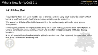 What’s New for WCAG 2.1
1.4.10 Reflow (AA)
This guideline states that users must be able to browse a website using a 320 pixel wide screen without
having to scroll horizontally. In other words, your website must be responsive.
Why a width of 320 pixels? Probably because this is the smallest device width of a lot of popular
smartphones.
Following this guideline will improve accessibility for all users visiting your website on a smartphone. It
will also benefit users with visual impairment who definitely will zoom in (up to 400 % ) on desktop
browsers.
Note: It’s acceptable to allow horizontal scrolling for content that often requires it like maps, data tables
with many columns and wide diagrams.
 