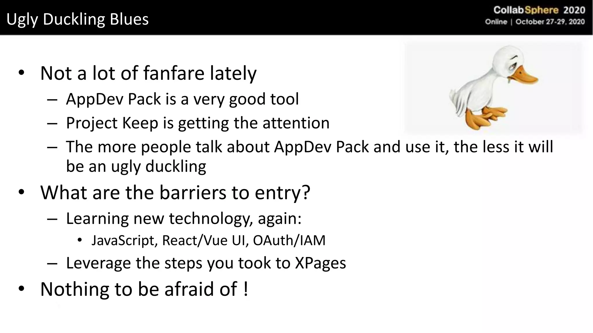 • Not a lot of fanfare lately
– AppDev Pack is a very good tool
– Project Keep is getting the attention
– The more people talk about AppDev Pack and use it, the less it will
be an ugly duckling
• What are the barriers to entry?
– Learning new technology, again:
• JavaScript, React/Vue UI, OAuth/IAM
– Leverage the steps you took to XPages
• Nothing to be afraid of !
Ugly Duckling Blues
 