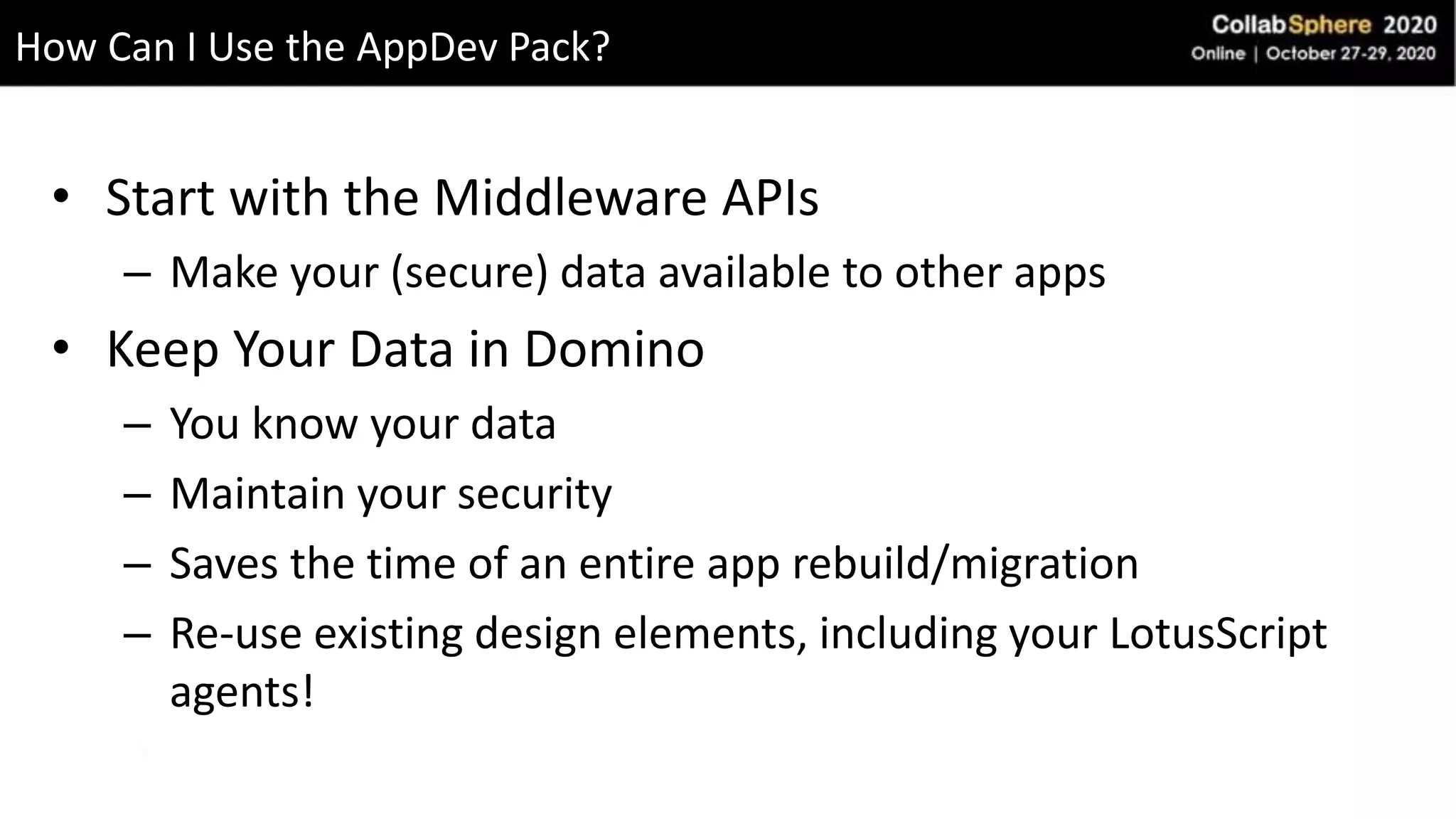 • Start with the Middleware APIs
– Make your (secure) data available to other apps
• Keep Your Data in Domino
– You know your data
– Maintain your security
– Saves the time of an entire app rebuild/migration
– Re-use existing design elements, including your LotusScript
agents!
How Can I Use the AppDev Pack?
 
