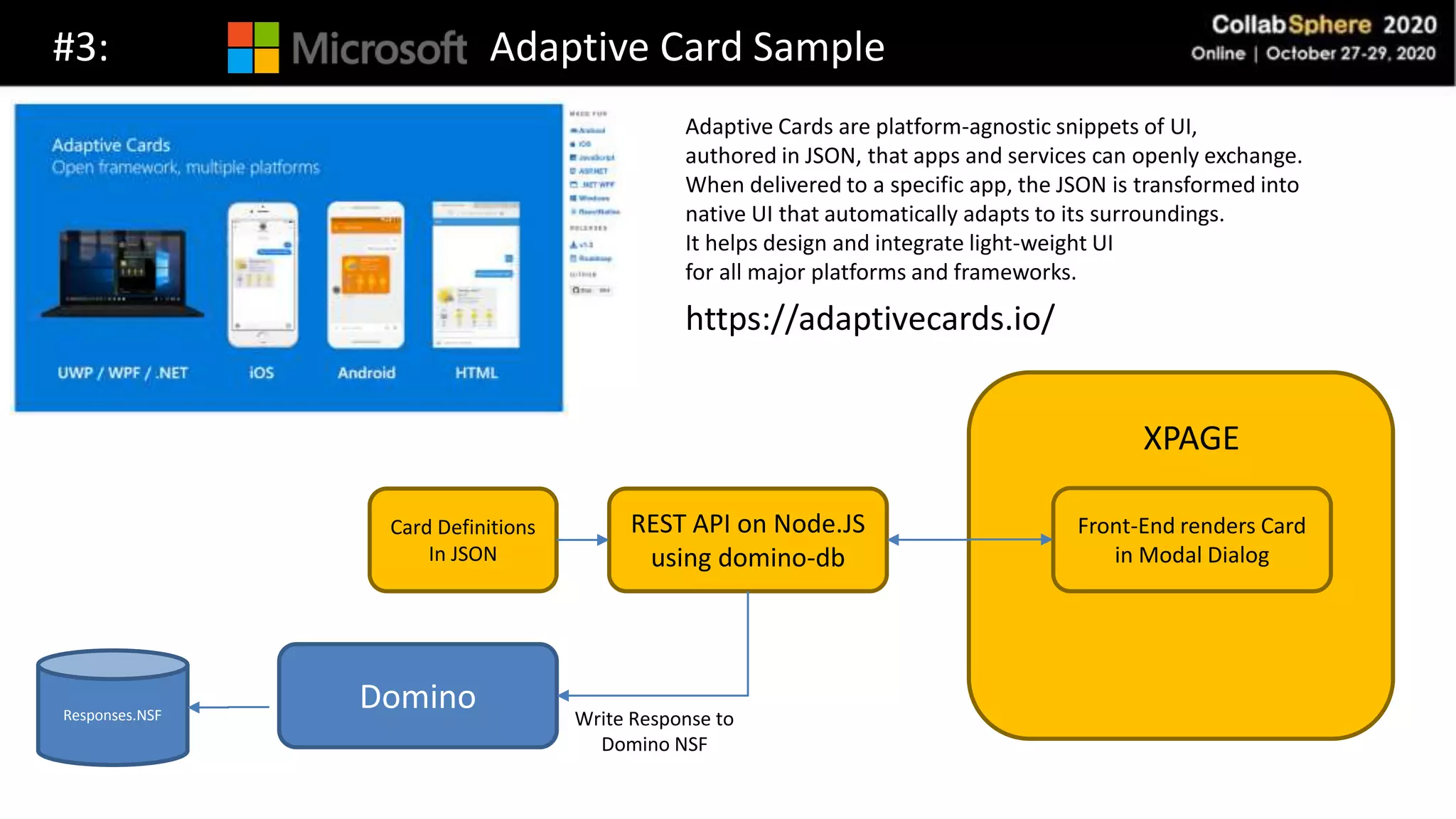 Front-End
#3: Adaptive Card Sample
Front-End renders Card
in Modal Dialog
REST API on Node.JS
using domino-db
Card Definitions
In JSON
Domino Write Response to
Domino NSF
Responses.NSF
XPAGE
Adaptive Cards are platform-agnostic snippets of UI,
authored in JSON, that apps and services can openly exchange.
When delivered to a specific app, the JSON is transformed into
native UI that automatically adapts to its surroundings.
It helps design and integrate light-weight UI
for all major platforms and frameworks.
https://adaptivecards.io/
 