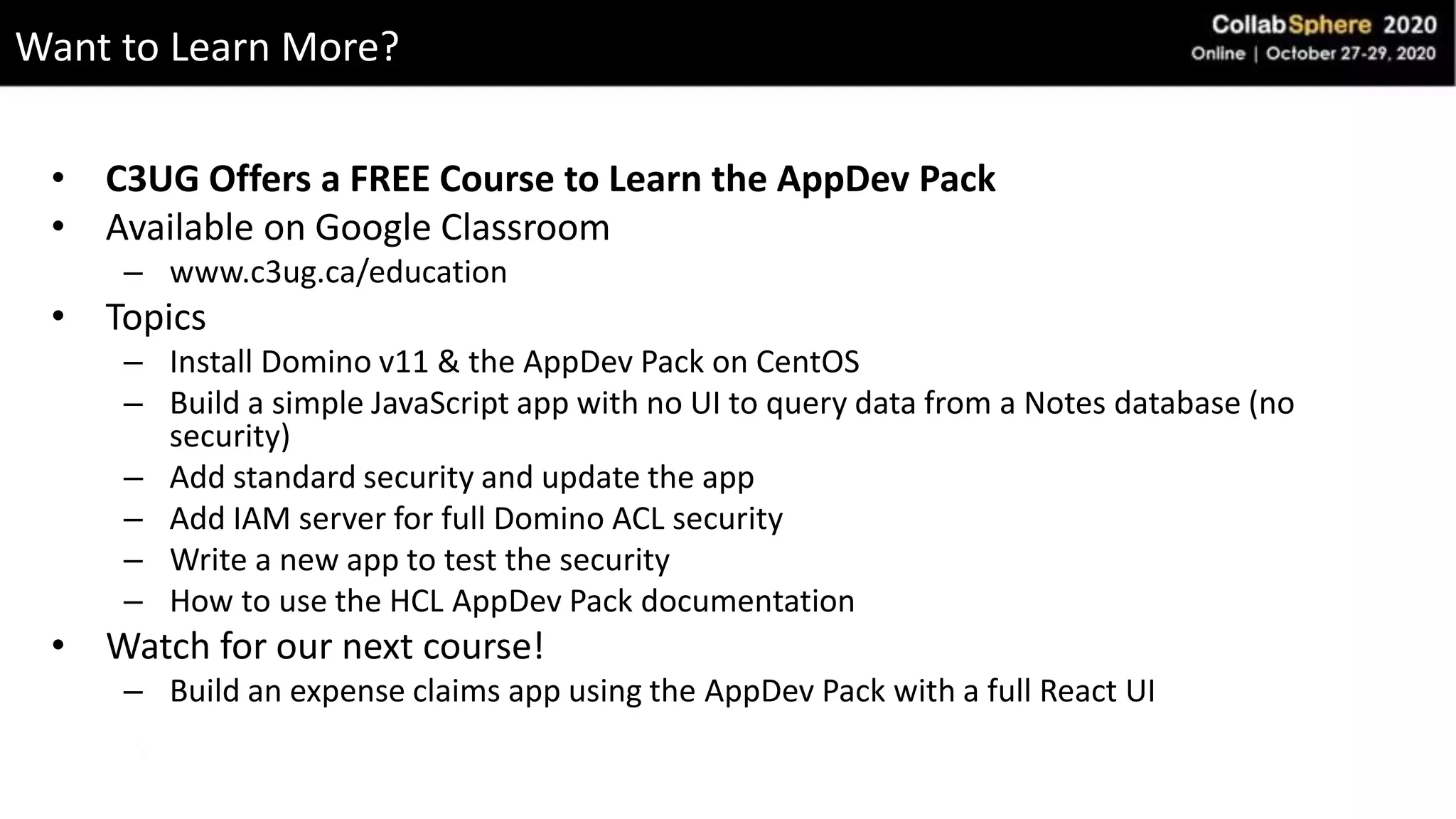 • C3UG Offers a FREE Course to Learn the AppDev Pack
• Available on Google Classroom
– www.c3ug.ca/education
• Topics
– Install Domino v11 & the AppDev Pack on CentOS
– Build a simple JavaScript app with no UI to query data from a Notes database (no
security)
– Add standard security and update the app
– Add IAM server for full Domino ACL security
– Write a new app to test the security
– How to use the HCL AppDev Pack documentation
• Watch for our next course!
– Build an expense claims app using the AppDev Pack with a full React UI
Want to Learn More?
 
