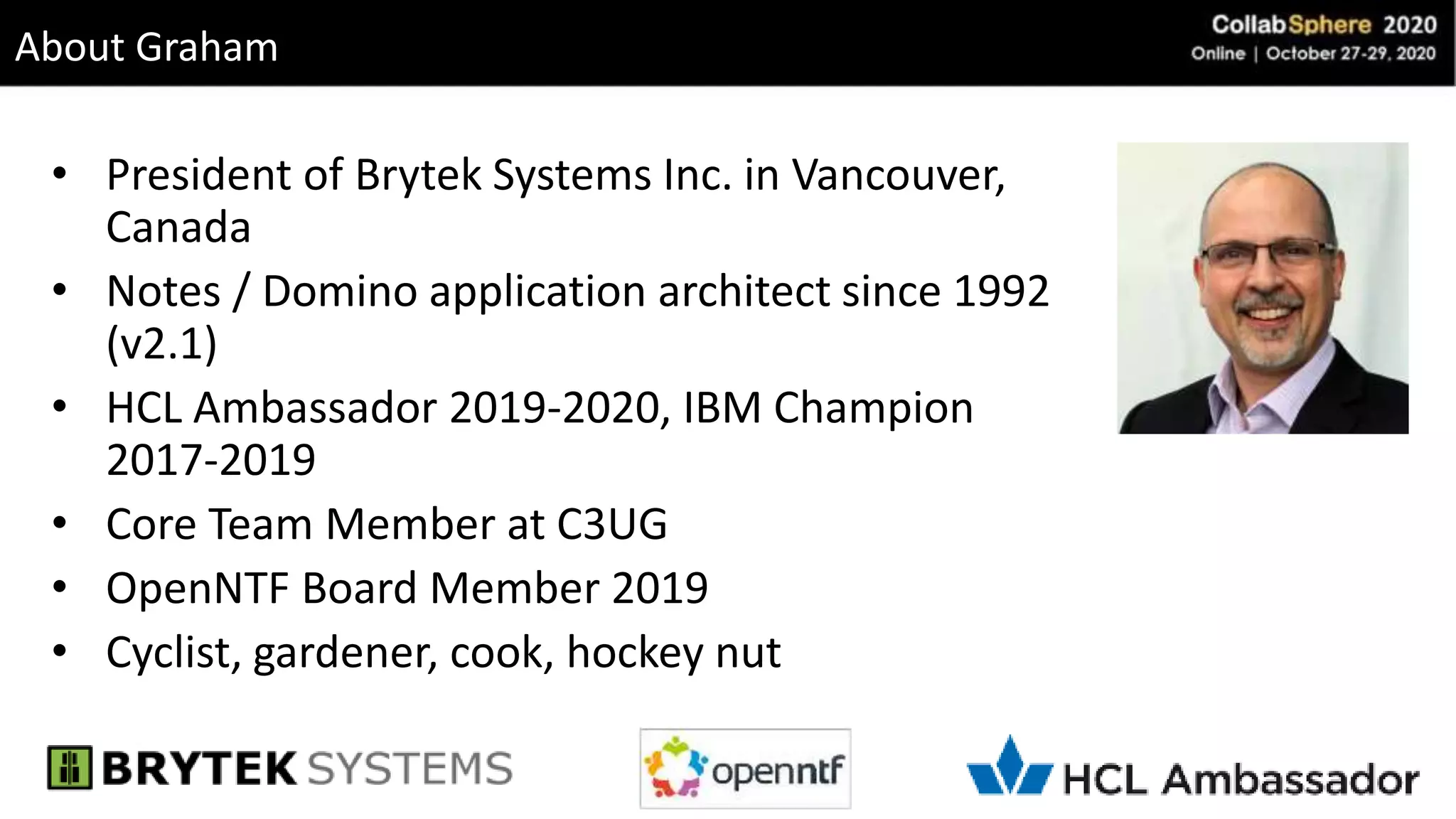 About Graham
• President of Brytek Systems Inc. in Vancouver,
Canada
• Notes / Domino application architect since 1992
(v2.1)
• HCL Ambassador 2019-2020, IBM Champion
2017-2019
• Core Team Member at C3UG
• OpenNTF Board Member 2019
• Cyclist, gardener, cook, hockey nut
 