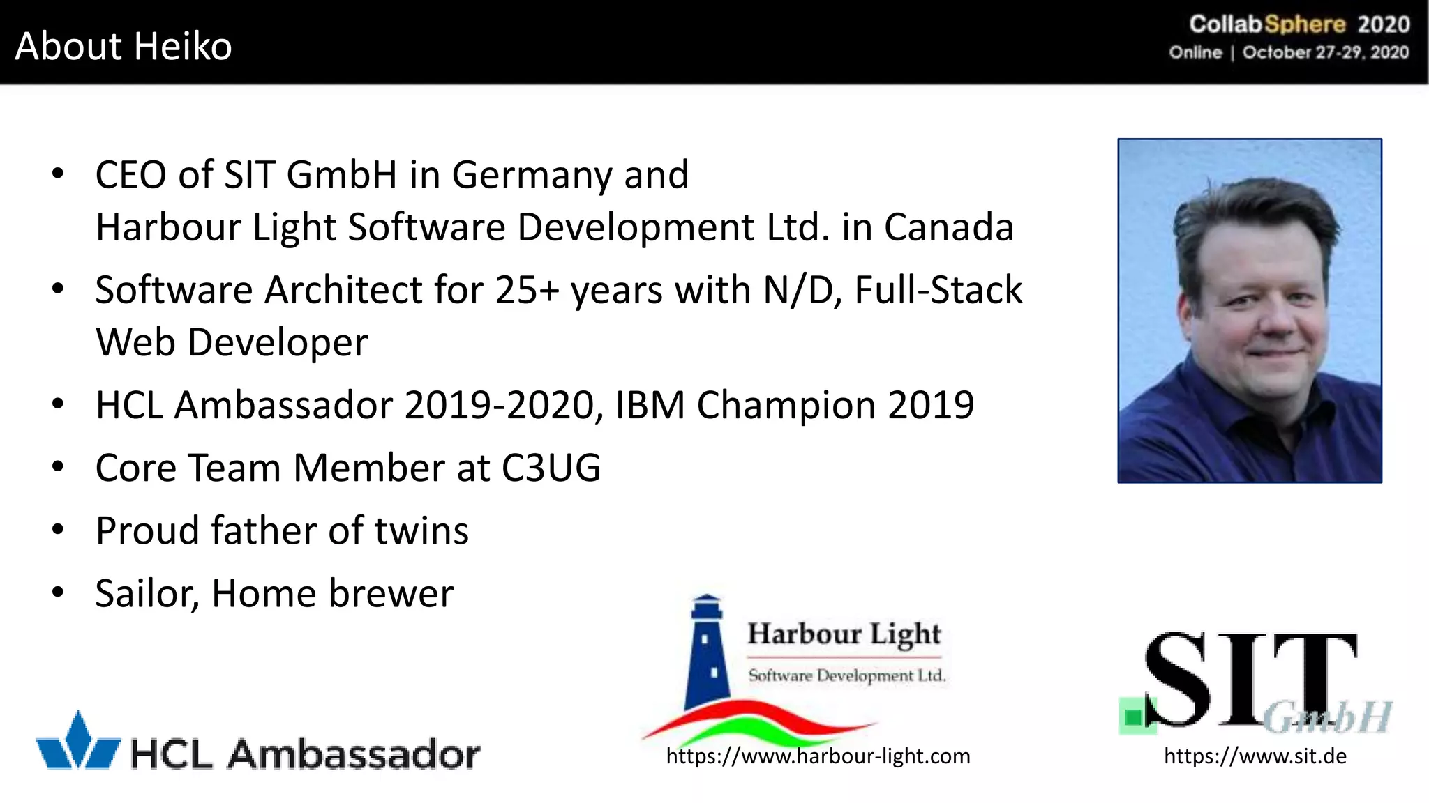 About Heiko
• CEO of SIT GmbH in Germany and
Harbour Light Software Development Ltd. in Canada
• Software Architect for 25+ years with N/D, Full-Stack
Web Developer
• HCL Ambassador 2019-2020, IBM Champion 2019
• Core Team Member at C3UG
• Proud father of twins
• Sailor, Home brewer
https://www.sit.dehttps://www.harbour-light.com
 
