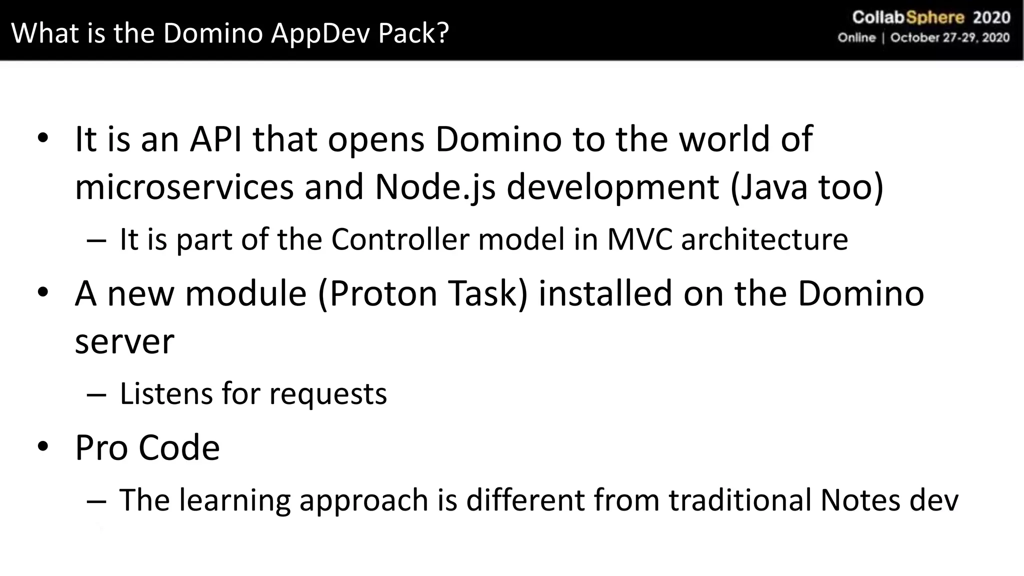• It is an API that opens Domino to the world of
microservices and Node.js development (Java too)
– It is part of the Controller model in MVC architecture
• A new module (Proton Task) installed on the Domino
server
– Listens for requests
• Pro Code
– The learning approach is different from traditional Notes dev
What is the Domino AppDev Pack?
 
