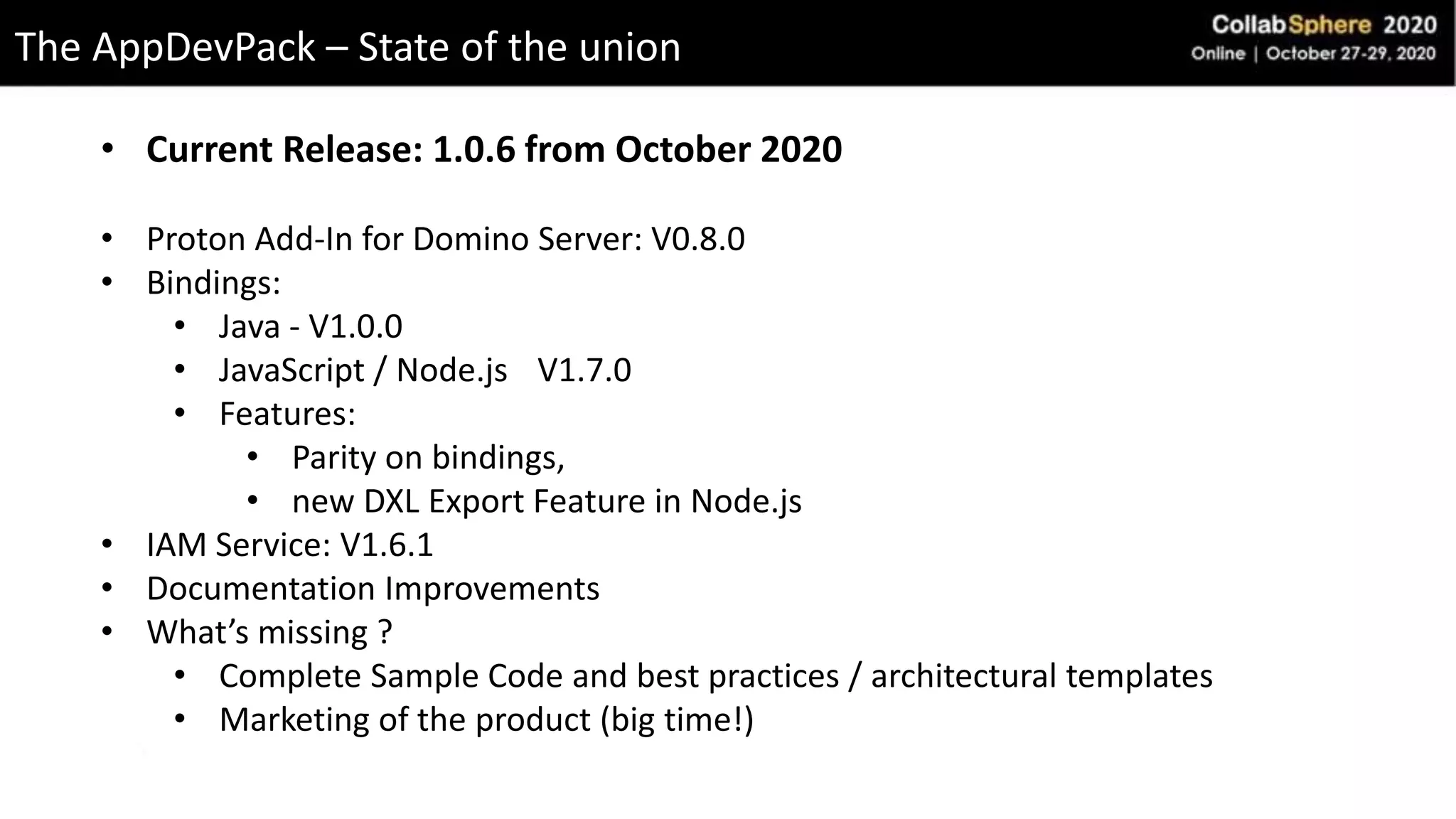 The AppDevPack – State of the union
• Current Release: 1.0.6 from October 2020
• Proton Add-In for Domino Server: V0.8.0
• Bindings:
• Java - V1.0.0
• JavaScript / Node.js V1.7.0
• Features:
• Parity on bindings,
• new DXL Export Feature in Node.js
• IAM Service: V1.6.1
• Documentation Improvements
• What’s missing ?
• Complete Sample Code and best practices / architectural templates
• Marketing of the product (big time!)
 