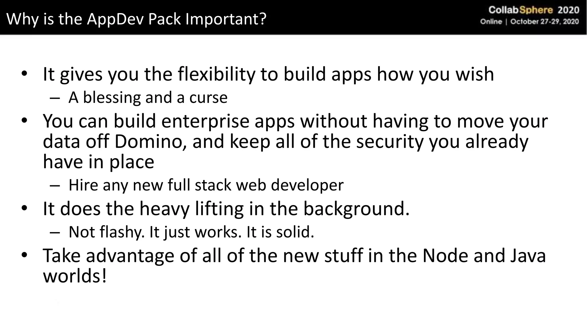 • It gives you the flexibility to build apps how you wish
– A blessing and a curse
• You can build enterprise apps without having to move your
data off Domino, and keep all of the security you already
have in place
– Hire any new full stack web developer
• It does the heavy lifting in the background.
– Not flashy. It just works. It is solid.
• Take advantage of all of the new stuff in the Node and Java
worlds!
Why is the AppDev Pack Important?
 