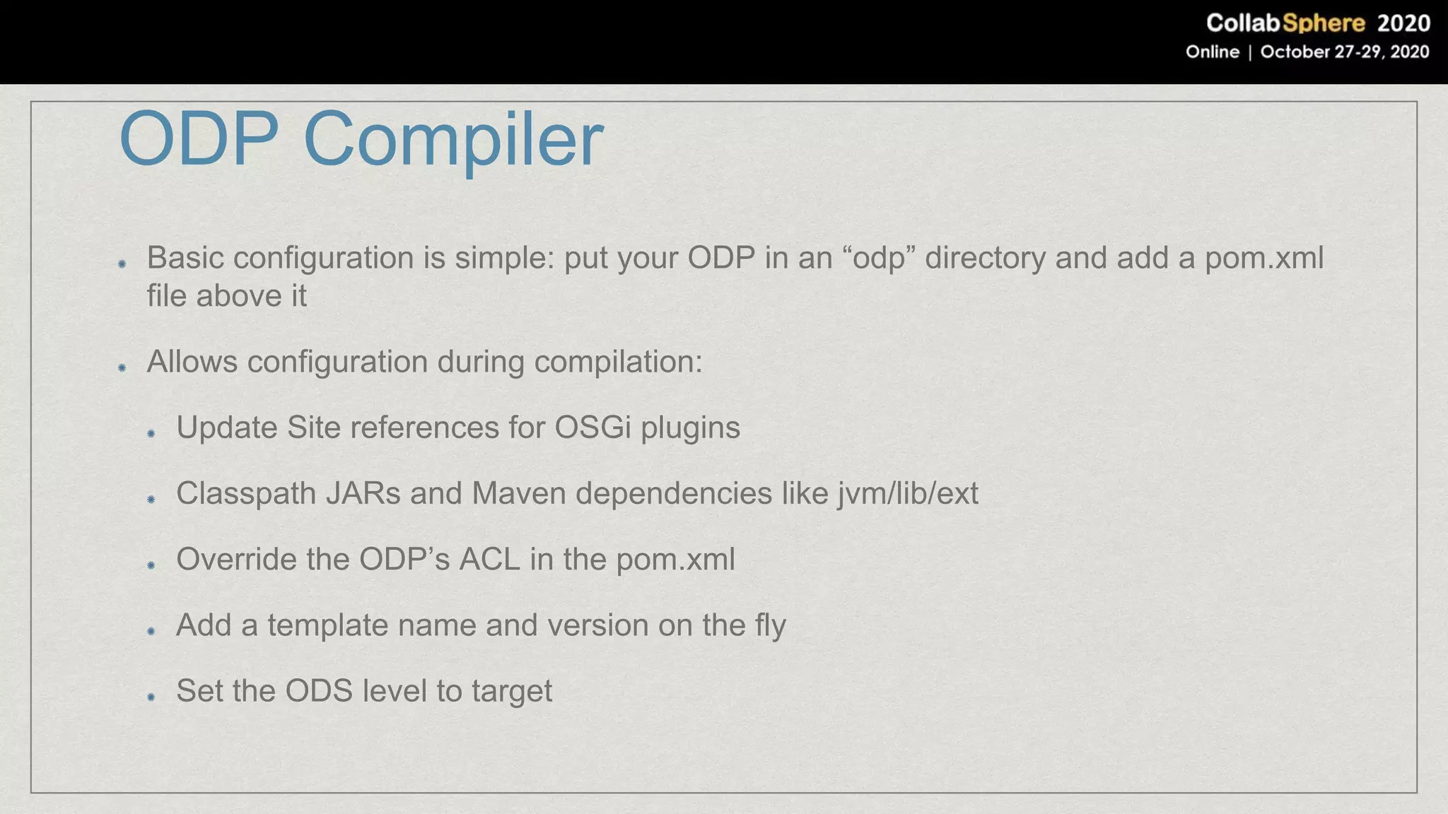 ODP Compiler
Basic configuration is simple: put your ODP in an “odp” directory and add a pom.xml
file above it
Allows configuration during compilation:
Update Site references for OSGi plugins
Classpath JARs and Maven dependencies like jvm/lib/ext
Override the ODP’s ACL in the pom.xml
Add a template name and version on the fly
Set the ODS level to target
 