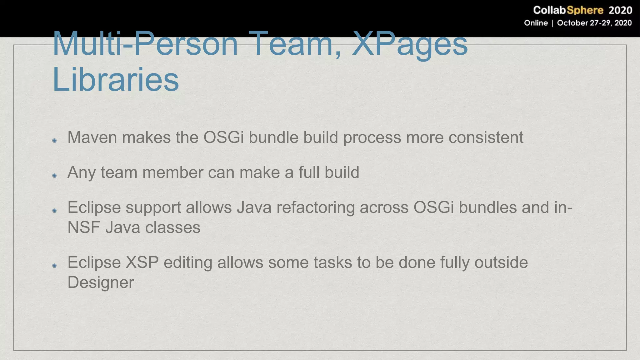 Multi-Person Team, XPages
Libraries
Maven makes the OSGi bundle build process more consistent
Any team member can make a full build
Eclipse support allows Java refactoring across OSGi bundles and in-
NSF Java classes
Eclipse XSP editing allows some tasks to be done fully outside
Designer
 