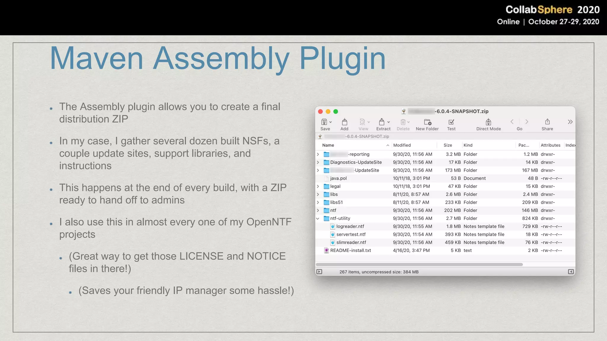 Maven Assembly Plugin
The Assembly plugin allows you to create a final
distribution ZIP
In my case, I gather several dozen built NSFs, a
couple update sites, support libraries, and
instructions
This happens at the end of every build, with a ZIP
ready to hand off to admins
I also use this in almost every one of my OpenNTF
projects
(Great way to get those LICENSE and NOTICE
files in there!)
(Saves your friendly IP manager some hassle!)
 