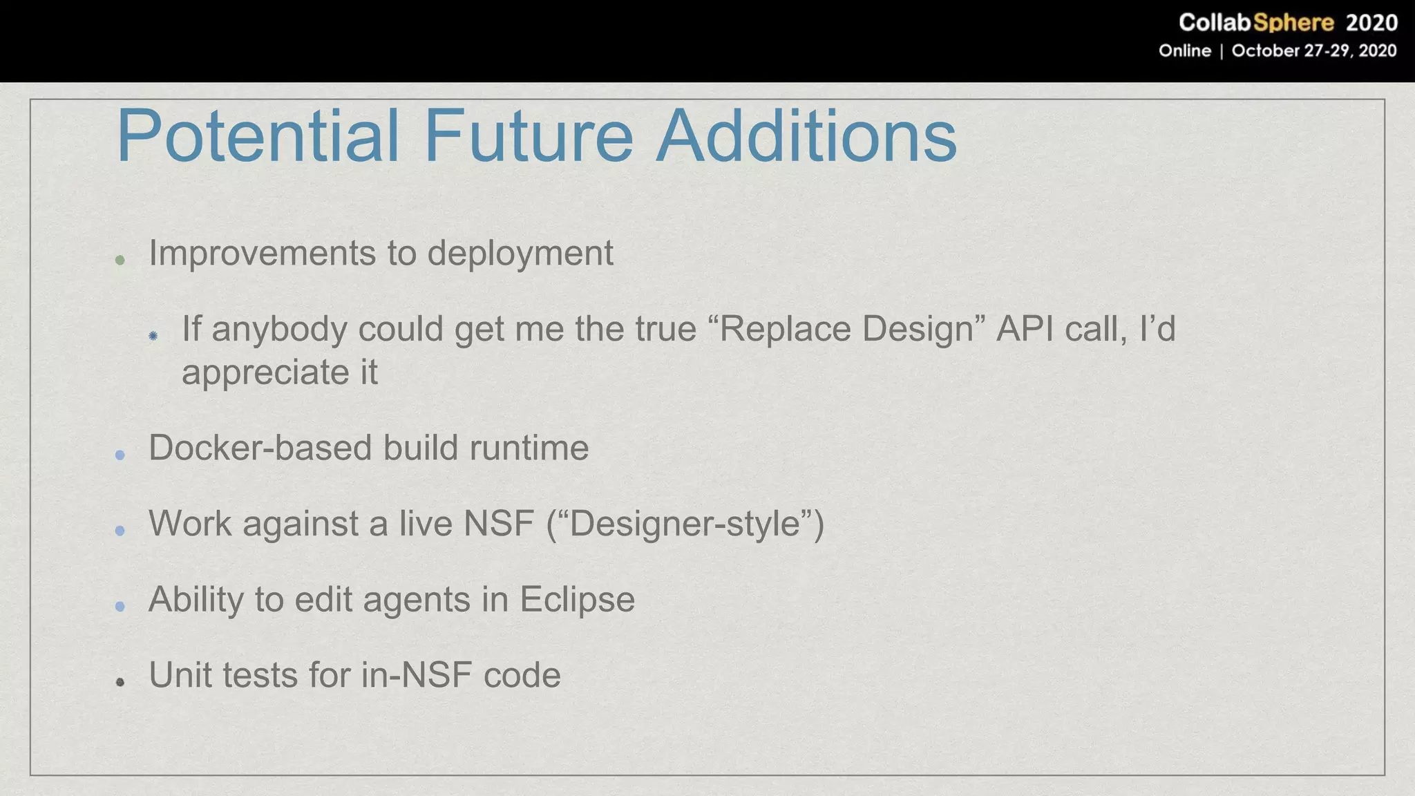 Potential Future Additions
Improvements to deployment
If anybody could get me the true “Replace Design” API call, I’d
appreciate it
Docker-based build runtime
Work against a live NSF (“Designer-style”)
Ability to edit agents in Eclipse
Unit tests for in-NSF code
 