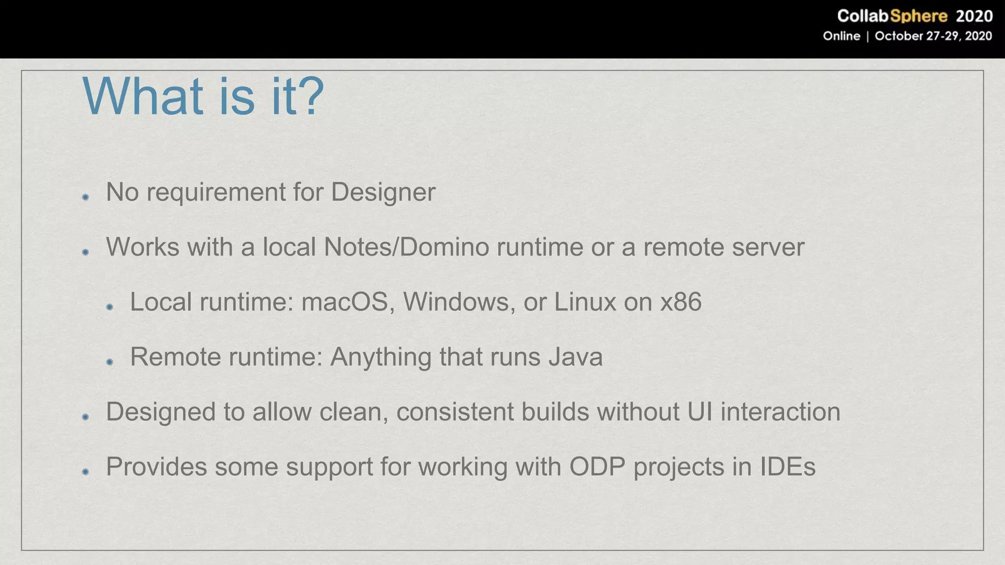 What is it?
No requirement for Designer
Works with a local Notes/Domino runtime or a remote server
Local runtime: macOS, Windows, or Linux on x86
Remote runtime: Anything that runs Java
Designed to allow clean, consistent builds without UI interaction
Provides some support for working with ODP projects in IDEs
 