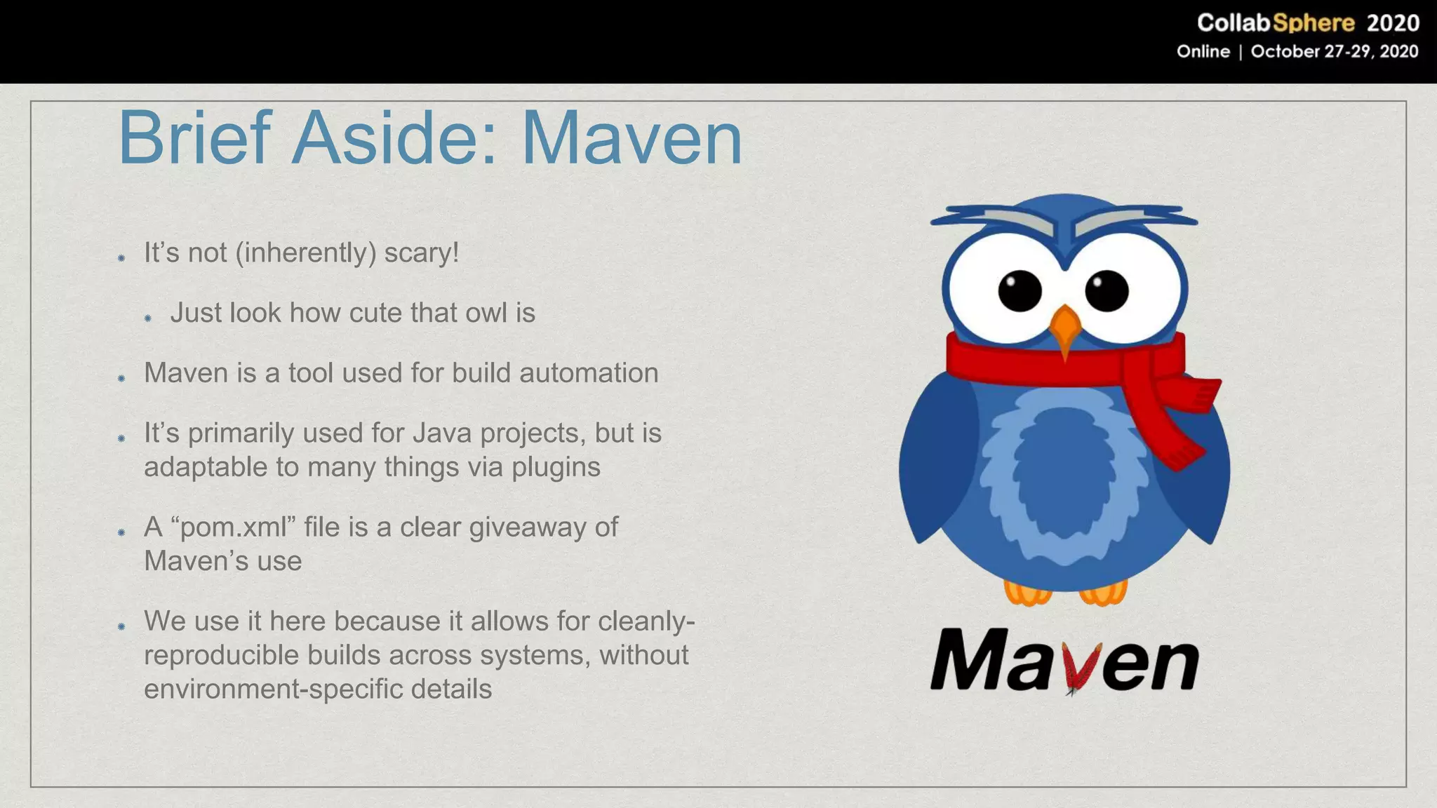 Brief Aside: Maven
It’s not (inherently) scary!
Just look how cute that owl is
Maven is a tool used for build automation
It’s primarily used for Java projects, but is
adaptable to many things via plugins
A “pom.xml” file is a clear giveaway of
Maven’s use
We use it here because it allows for cleanly-
reproducible builds across systems, without
environment-specific details
 
