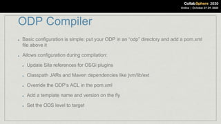 ODP Compiler
Basic configuration is simple: put your ODP in an “odp” directory and add a pom.xml
file above it
Allows configuration during compilation:
Update Site references for OSGi plugins
Classpath JARs and Maven dependencies like jvm/lib/ext
Override the ODP’s ACL in the pom.xml
Add a template name and version on the fly
Set the ODS level to target
 