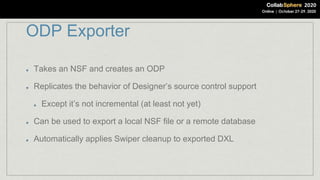 ODP Exporter
Takes an NSF and creates an ODP
Replicates the behavior of Designer’s source control support
Except it’s not incremental (at least not yet)
Can be used to export a local NSF file or a remote database
Automatically applies Swiper cleanup to exported DXL
 