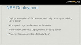 NSF Deployment
Deploys a compiled NSF to a server, optionally replacing an existing
NSF’s design
Allows you to sign the database as the server
Provides for Continuous Deployment to a staging server
Warning: this component is effectively “beta”
 