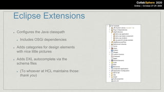 Eclipse Extensions
Configures the Java classpath
Includes OSGi dependencies
Adds categories for design elements
with nice little pictures
Adds DXL autocomplete via the
schema files
(To whoever at HCL maintains those:
thank you)
 