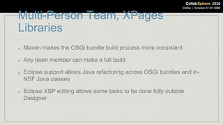 Multi-Person Team, XPages
Libraries
Maven makes the OSGi bundle build process more consistent
Any team member can make a full build
Eclipse support allows Java refactoring across OSGi bundles and in-
NSF Java classes
Eclipse XSP editing allows some tasks to be done fully outside
Designer
 