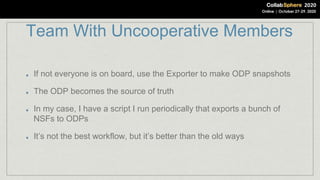 Team With Uncooperative Members
If not everyone is on board, use the Exporter to make ODP snapshots
The ODP becomes the source of truth
In my case, I have a script I run periodically that exports a bunch of
NSFs to ODPs
It’s not the best workflow, but it’s better than the old ways
 