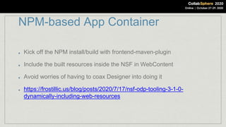 NPM-based App Container
Kick off the NPM install/build with frontend-maven-plugin
Include the built resources inside the NSF in WebContent
Avoid worries of having to coax Designer into doing it
https://frostillic.us/blog/posts/2020/7/17/nsf-odp-tooling-3-1-0-
dynamically-including-web-resources
 