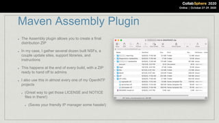 Maven Assembly Plugin
The Assembly plugin allows you to create a final
distribution ZIP
In my case, I gather several dozen built NSFs, a
couple update sites, support libraries, and
instructions
This happens at the end of every build, with a ZIP
ready to hand off to admins
I also use this in almost every one of my OpenNTF
projects
(Great way to get those LICENSE and NOTICE
files in there!)
(Saves your friendly IP manager some hassle!)
 