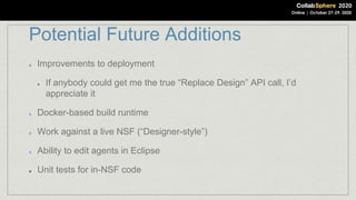 Potential Future Additions
Improvements to deployment
If anybody could get me the true “Replace Design” API call, I’d
appreciate it
Docker-based build runtime
Work against a live NSF (“Designer-style”)
Ability to edit agents in Eclipse
Unit tests for in-NSF code
 