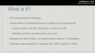 What is it?
No requirement for Designer
Works with a local Notes/Domino runtime or a remote server
Local runtime: macOS, Windows, or Linux on x86
Remote runtime: Anything that runs Java
Designed to allow clean, consistent builds without UI interaction
Provides some support for working with ODP projects in IDEs
 