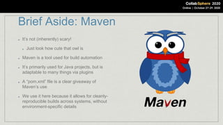 Brief Aside: Maven
It’s not (inherently) scary!
Just look how cute that owl is
Maven is a tool used for build automation
It’s primarily used for Java projects, but is
adaptable to many things via plugins
A “pom.xml” file is a clear giveaway of
Maven’s use
We use it here because it allows for cleanly-
reproducible builds across systems, without
environment-specific details
 