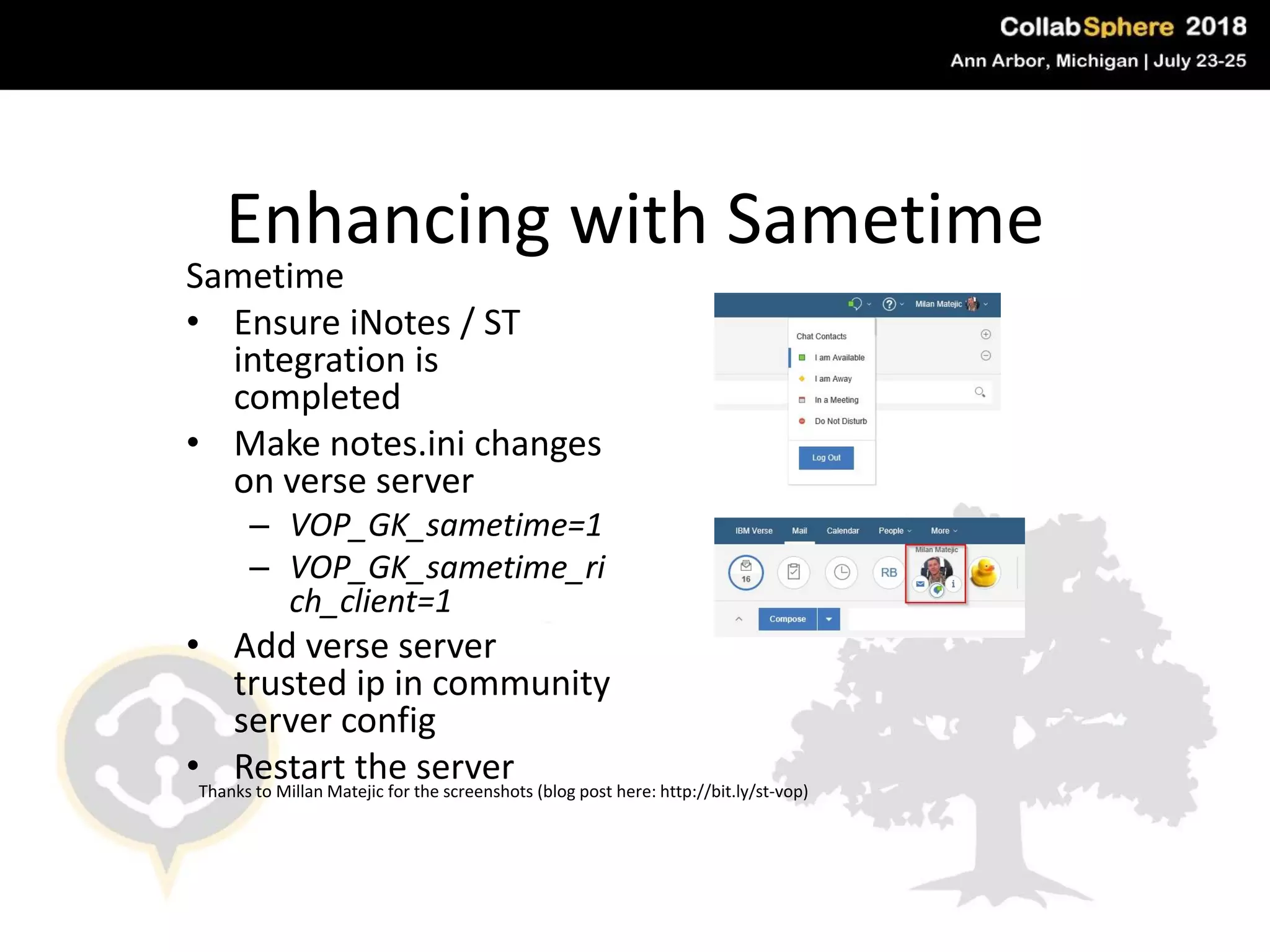 Enhancing with Sametime
Sametime
• Ensure iNotes / ST
integration is
completed
• Make notes.ini changes
on verse server
– VOP_GK_sametime=1
– VOP_GK_sametime_ri
ch_client=1
• Add verse server
trusted ip in community
server config
• Restart the server
#engageug
Thanks to Millan Matejic for the screenshots (blog post here: http://bit.ly/st-vop)
 