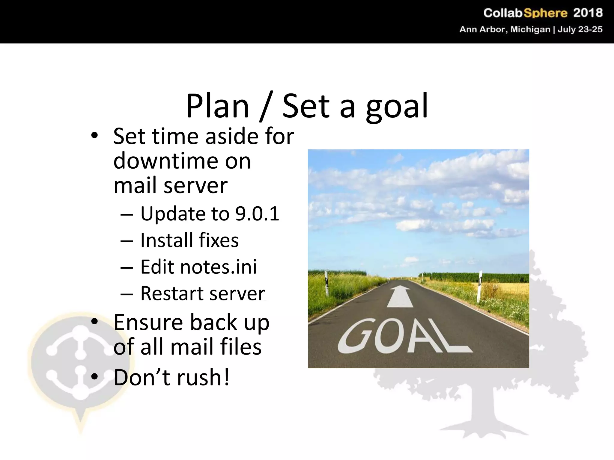Plan / Set a goal
• Set time aside for
downtime on
mail server
– Update to 9.0.1
– Install fixes
– Edit notes.ini
– Restart server
• Ensure back up
of all mail files
• Don’t rush!
#engageug
 