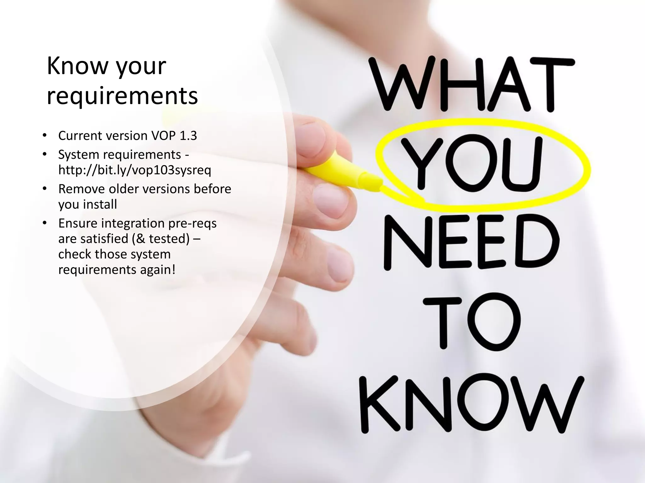 Know your
requirements
• Current version VOP 1.3
• System requirements -
http://bit.ly/vop103sysreq
• Remove older versions before
you install
• Ensure integration pre-reqs
are satisfied (& tested) –
check those system
requirements again!
 