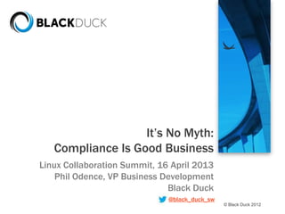 © Black Duck 2012
It’s No Myth:
Compliance Is Good Business
Linux Collaboration Summit, 16 April 2013
Phil Odence, VP Business Development
Black Duck
@black_duck_sw
 