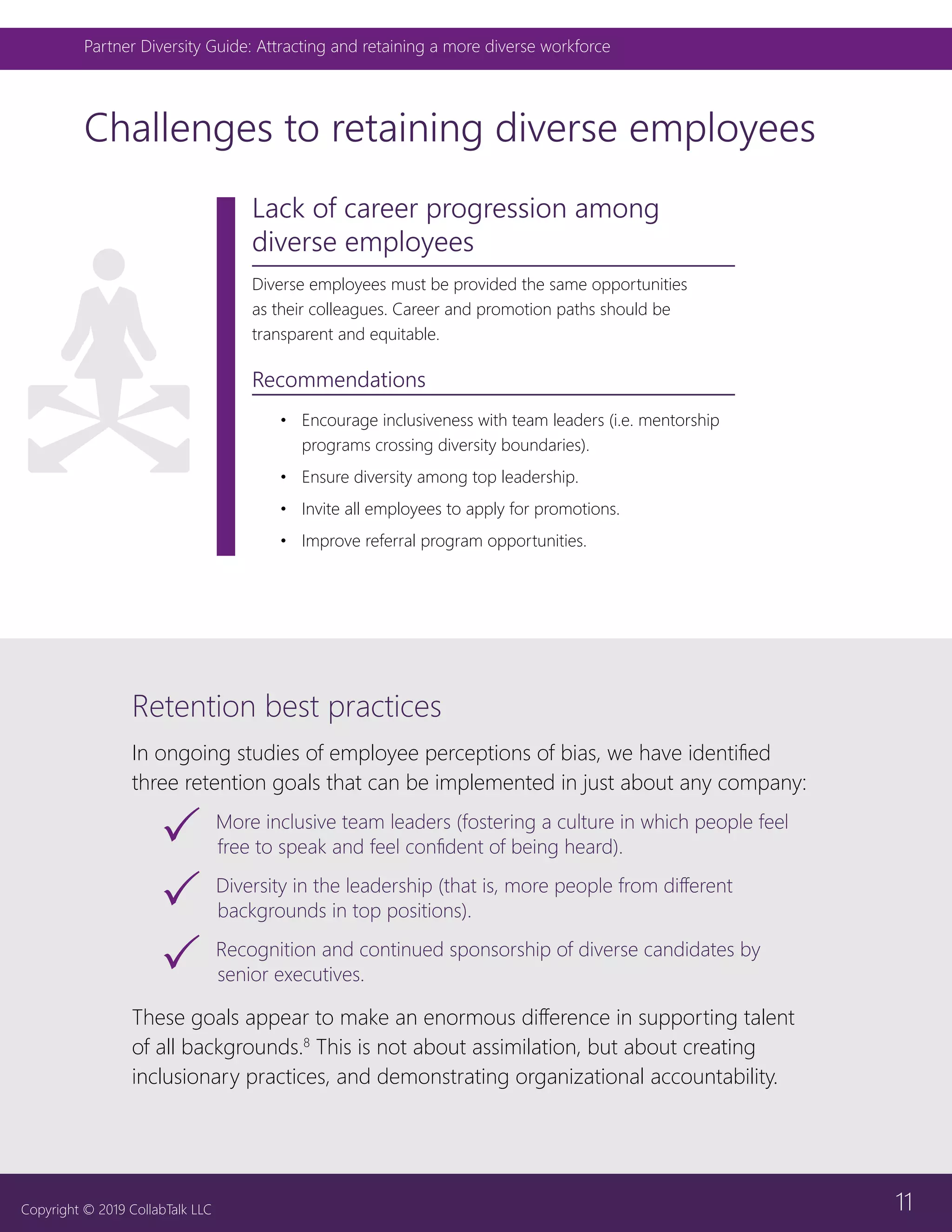 11
Partner Diversity Guide: Attracting and retaining a more diverse workforce
Copyright © 2019 CollabTalk LLC
Challenges to retaining diverse employees
Lack of career progression among
diverse employees
Diverse employees must be provided the same opportunities
as their colleagues. Career and promotion paths should be
transparent and equitable.
Recommendations
•	 Encourage inclusiveness with team leaders (i.e. mentorship
programs crossing diversity boundaries).
•	 Ensure diversity among top leadership.
•	 Invite all employees to apply for promotions.
•	 Improve referral program opportunities.
Retention best practices
In ongoing studies of employee perceptions of bias, we have identified
three retention goals that can be implemented in just about any company:
33 More inclusive team leaders (fostering a culture in which people feel
free to speak and feel confident of being heard).
33 Diversity in the leadership (that is, more people from different
backgrounds in top positions).
33 Recognition and continued sponsorship of diverse candidates by
senior executives.
These goals appear to make an enormous difference in supporting talent
of all backgrounds.8
This is not about assimilation, but about creating
inclusionary practices, and demonstrating organizational accountability.
 