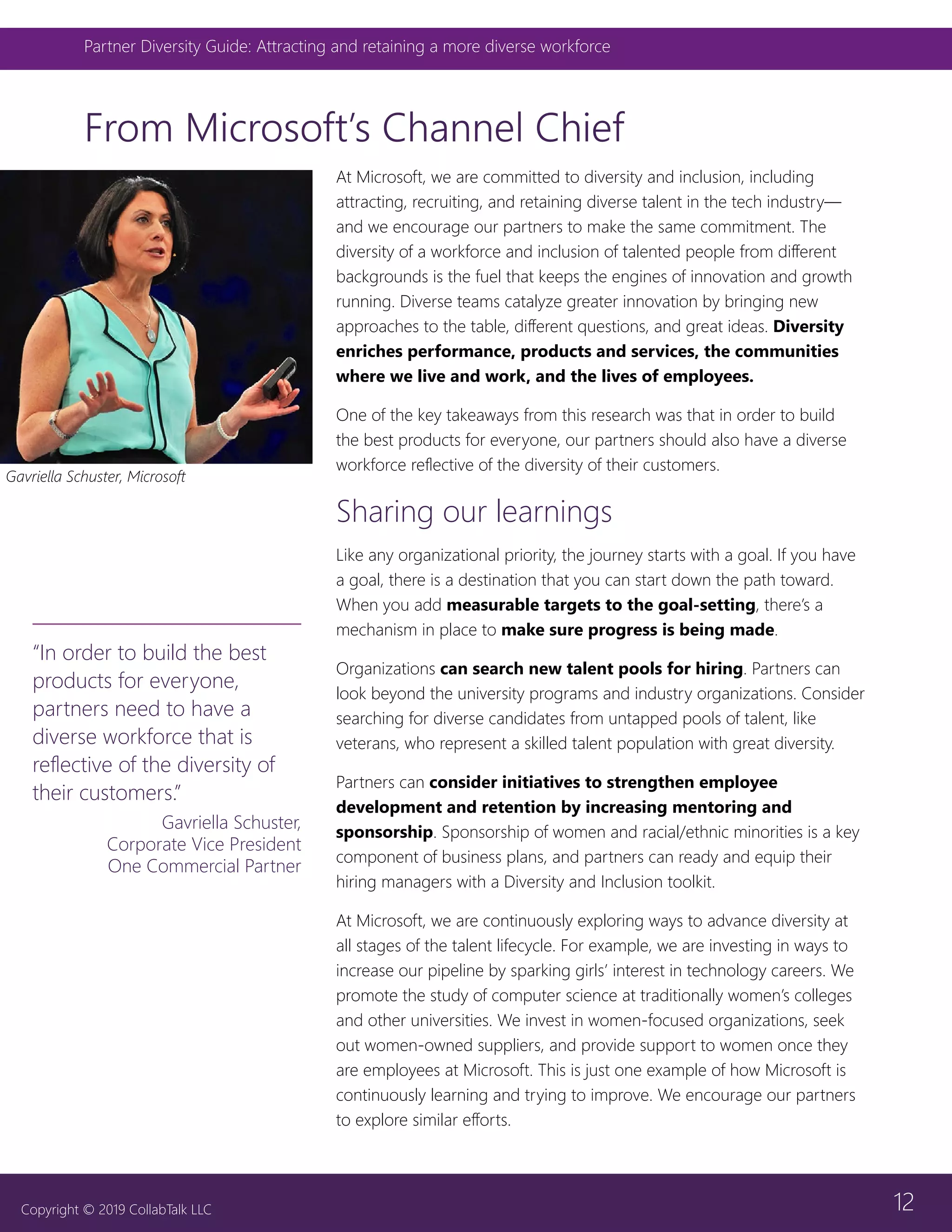 12
Partner Diversity Guide: Attracting and retaining a more diverse workforce
Copyright © 2019 CollabTalk LLC
From Microsoft’s Channel Chief
At Microsoft, we are committed to diversity and inclusion, including
attracting, recruiting, and retaining diverse talent in the tech industry—
and we encourage our partners to make the same commitment. The
diversity of a workforce and inclusion of talented people from different
backgrounds is the fuel that keeps the engines of innovation and growth
running. Diverse teams catalyze greater innovation by bringing new
approaches to the table, different questions, and great ideas. Diversity
enriches performance, products and services, the communities
where we live and work, and the lives of employees.
One of the key takeaways from this research was that in order to build
the best products for everyone, our partners should also have a diverse
workforce reflective of the diversity of their customers.
Sharing our learnings
Like any organizational priority, the journey starts with a goal. If you have
a goal, there is a destination that you can start down the path toward.
When you add measurable targets to the goal-setting, there’s a
mechanism in place to make sure progress is being made.
Organizations can search new talent pools for hiring. Partners can
look beyond the university programs and industry organizations. Consider
searching for diverse candidates from untapped pools of talent, like
veterans, who represent a skilled talent population with great diversity.
Partners can consider initiatives to strengthen employee
development and retention by increasing mentoring and
sponsorship. Sponsorship of women and racial/ethnic minorities is a key
component of business plans, and partners can ready and equip their
hiring managers with a Diversity and Inclusion toolkit.
At Microsoft, we are continuously exploring ways to advance diversity at
all stages of the talent lifecycle. For example, we are investing in ways to
increase our pipeline by sparking girls’ interest in technology careers. We
promote the study of computer science at traditionally women’s colleges
and other universities. We invest in women-focused organizations, seek
out women-owned suppliers, and provide support to women once they
are employees at Microsoft. This is just one example of how Microsoft is
continuously learning and trying to improve. We encourage our partners
to explore similar efforts.
“In order to build the best
products for everyone,
partners need to have a
diverse workforce that is
reflective of the diversity of
their customers.”
Gavriella Schuster,
Corporate Vice President
One Commercial Partner
Gavriella Schuster, Microsoft
 