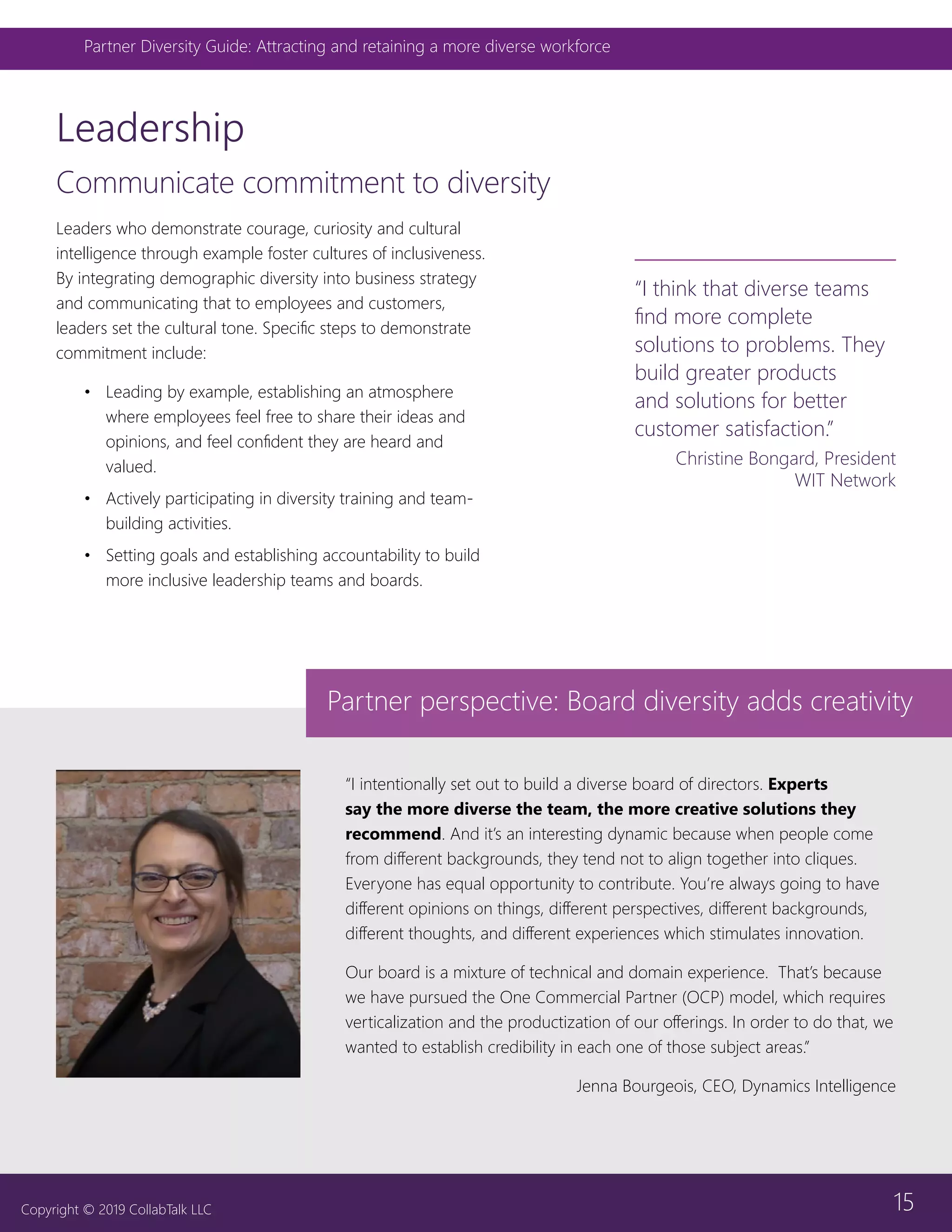 15
Partner Diversity Guide: Attracting and retaining a more diverse workforce
Copyright © 2019 CollabTalk LLC
Leadership
Communicate commitment to diversity
“I intentionally set out to build a diverse board of directors. Experts
say the more diverse the team, the more creative solutions they
recommend. And it’s an interesting dynamic because when people come
from different backgrounds, they tend not to align together into cliques.
Everyone has equal opportunity to contribute. You’re always going to have
different opinions on things, different perspectives, different backgrounds,
different thoughts, and different experiences which stimulates innovation.
Our board is a mixture of technical and domain experience. That’s because
we have pursued the One Commercial Partner (OCP) model, which requires
verticalization and the productization of our offerings. In order to do that, we
wanted to establish credibility in each one of those subject areas.”
Jenna Bourgeois, CEO, Dynamics Intelligence
Partner perspective: Board diversity adds creativity
“I think that diverse teams
find more complete
solutions to problems. They
build greater products
and solutions for better
customer satisfaction.”
Christine Bongard, President
WIT Network
Leaders who demonstrate courage, curiosity and cultural
intelligence through example foster cultures of inclusiveness.
By integrating demographic diversity into business strategy
and communicating that to employees and customers,
leaders set the cultural tone. Specific steps to demonstrate
commitment include:
•	 Leading by example, establishing an atmosphere
where employees feel free to share their ideas and
opinions, and feel confident they are heard and
valued.
•	 Actively participating in diversity training and team-
building activities.
•	 Setting goals and establishing accountability to build
more inclusive leadership teams and boards.
 