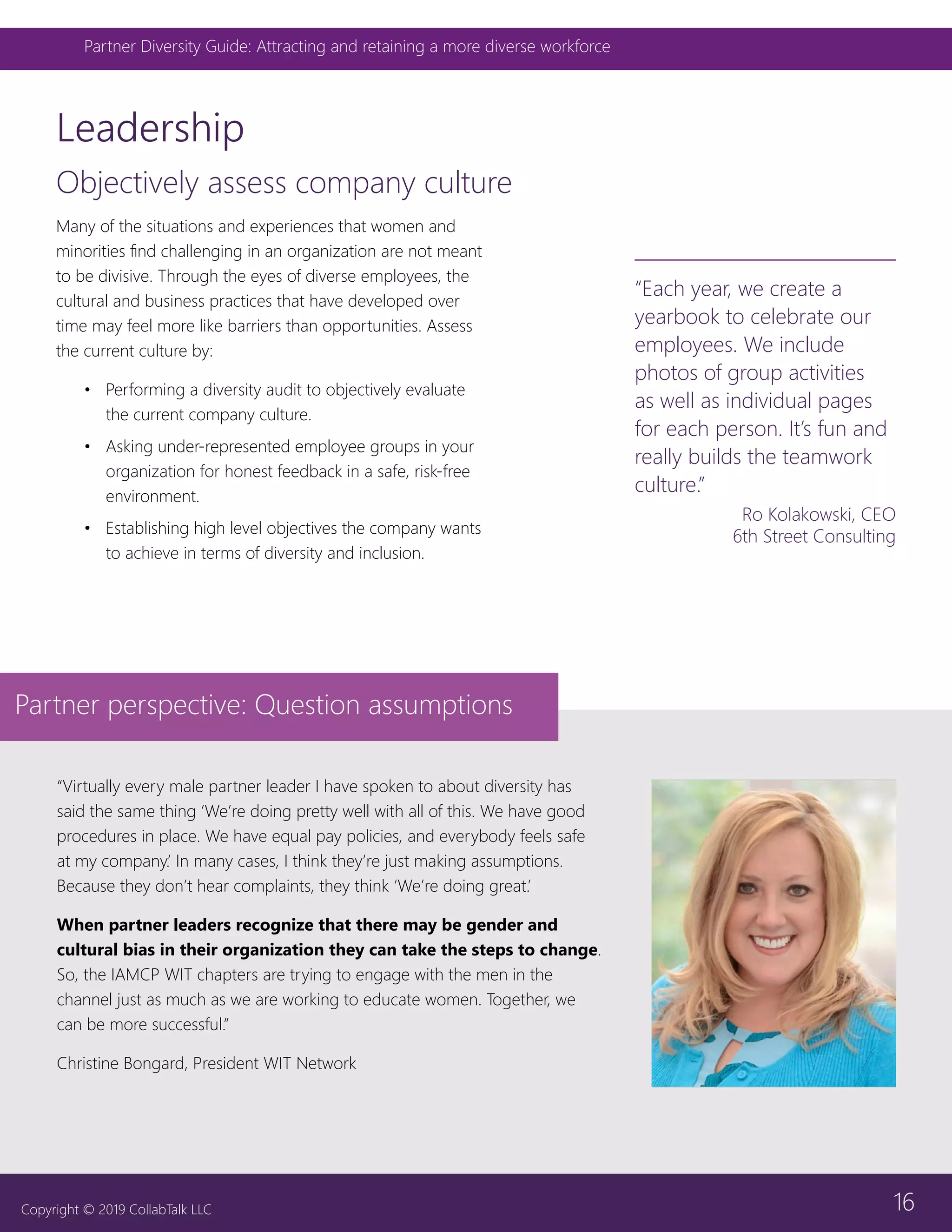 16
Partner Diversity Guide: Attracting and retaining a more diverse workforce
Copyright © 2019 CollabTalk LLC
Objectively assess company culture
Leadership
“Virtually every male partner leader I have spoken to about diversity has
said the same thing ‘We’re doing pretty well with all of this. We have good
procedures in place. We have equal pay policies, and everybody feels safe
at my company.’ In many cases, I think they’re just making assumptions.
Because they don’t hear complaints, they think ‘We’re doing great.’
When partner leaders recognize that there may be gender and
cultural bias in their organization they can take the steps to change.
So, the IAMCP WIT chapters are trying to engage with the men in the
channel just as much as we are working to educate women. Together, we
can be more successful.”
Christine Bongard, President WIT Network
Partner perspective: Question assumptions
“Each year, we create a
yearbook to celebrate our
employees. We include
photos of group activities
as well as individual pages
for each person. It’s fun and
really builds the teamwork
culture.”
Ro Kolakowski, CEO
6th Street Consulting
Many of the situations and experiences that women and
minorities find challenging in an organization are not meant
to be divisive. Through the eyes of diverse employees, the
cultural and business practices that have developed over
time may feel more like barriers than opportunities. Assess
the current culture by:
•	 Performing a diversity audit to objectively evaluate
the current company culture.
•	 Asking under-represented employee groups in your
organization for honest feedback in a safe, risk-free
environment.
•	 Establishing high level objectives the company wants
to achieve in terms of diversity and inclusion.
 