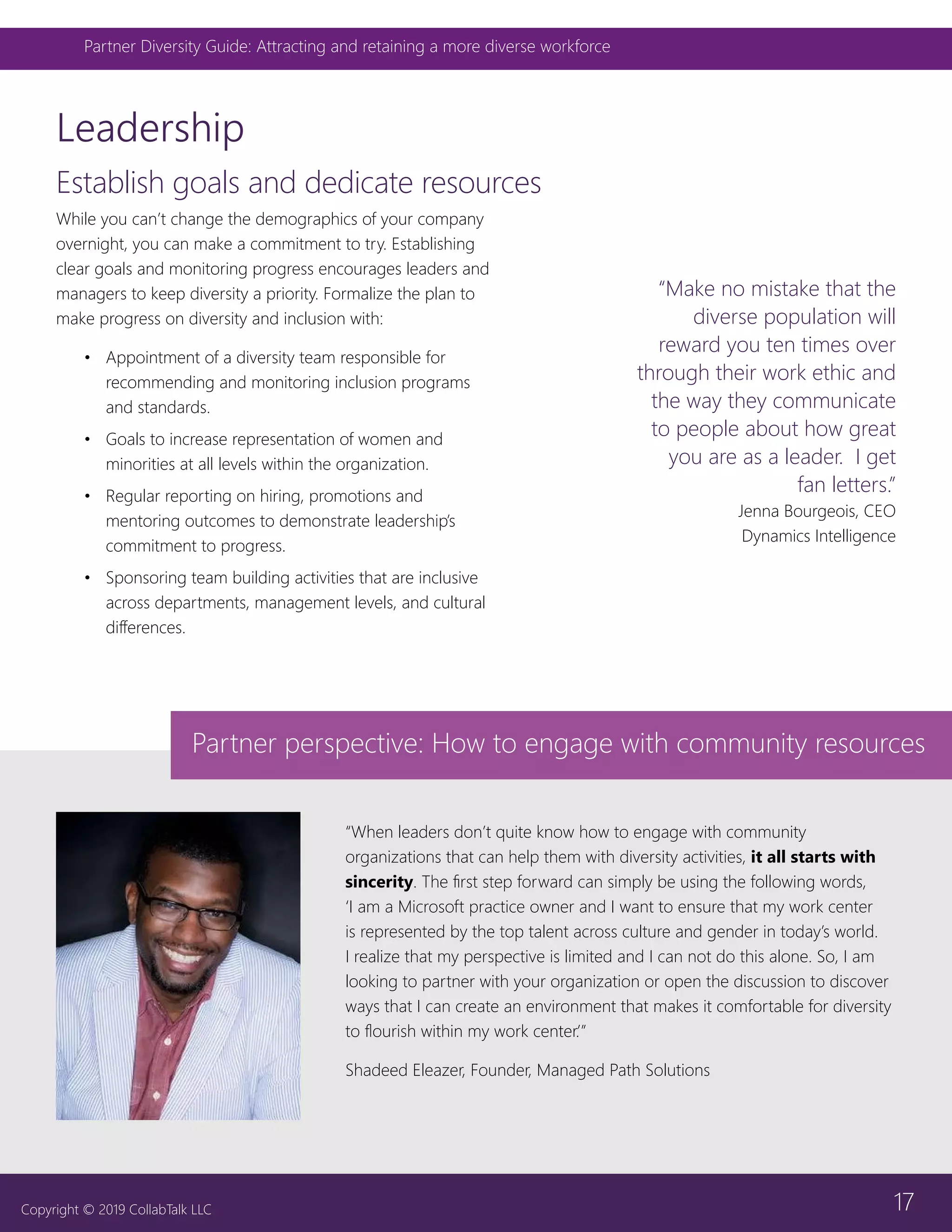 17
Partner Diversity Guide: Attracting and retaining a more diverse workforce
Copyright © 2019 CollabTalk LLC
Establish goals and dedicate resources
Leadership
“When leaders don’t quite know how to engage with community
organizations that can help them with diversity activities, it all starts with
sincerity. The first step forward can simply be using the following words,
‘I am a Microsoft practice owner and I want to ensure that my work center
is represented by the top talent across culture and gender in today’s world.
I realize that my perspective is limited and I can not do this alone. So, I am
looking to partner with your organization or open the discussion to discover
ways that I can create an environment that makes it comfortable for diversity
to flourish within my work center.’”
Shadeed Eleazer, Founder, Managed Path Solutions
Partner perspective: How to engage with community resources
“Make no mistake that the
diverse population will
reward you ten times over
through their work ethic and
the way they communicate
to people about how great
you are as a leader. I get
fan letters.”
Jenna Bourgeois, CEO
Dynamics Intelligence
While you can’t change the demographics of your company
overnight, you can make a commitment to try. Establishing
clear goals and monitoring progress encourages leaders and
managers to keep diversity a priority. Formalize the plan to
make progress on diversity and inclusion with:
•	 Appointment of a diversity team responsible for
recommending and monitoring inclusion programs
and standards.
•	 Goals to increase representation of women and
minorities at all levels within the organization.
•	 Regular reporting on hiring, promotions and
mentoring outcomes to demonstrate leadership’s
commitment to progress.
•	 Sponsoring team building activities that are inclusive
across departments, management levels, and cultural
differences.
 
