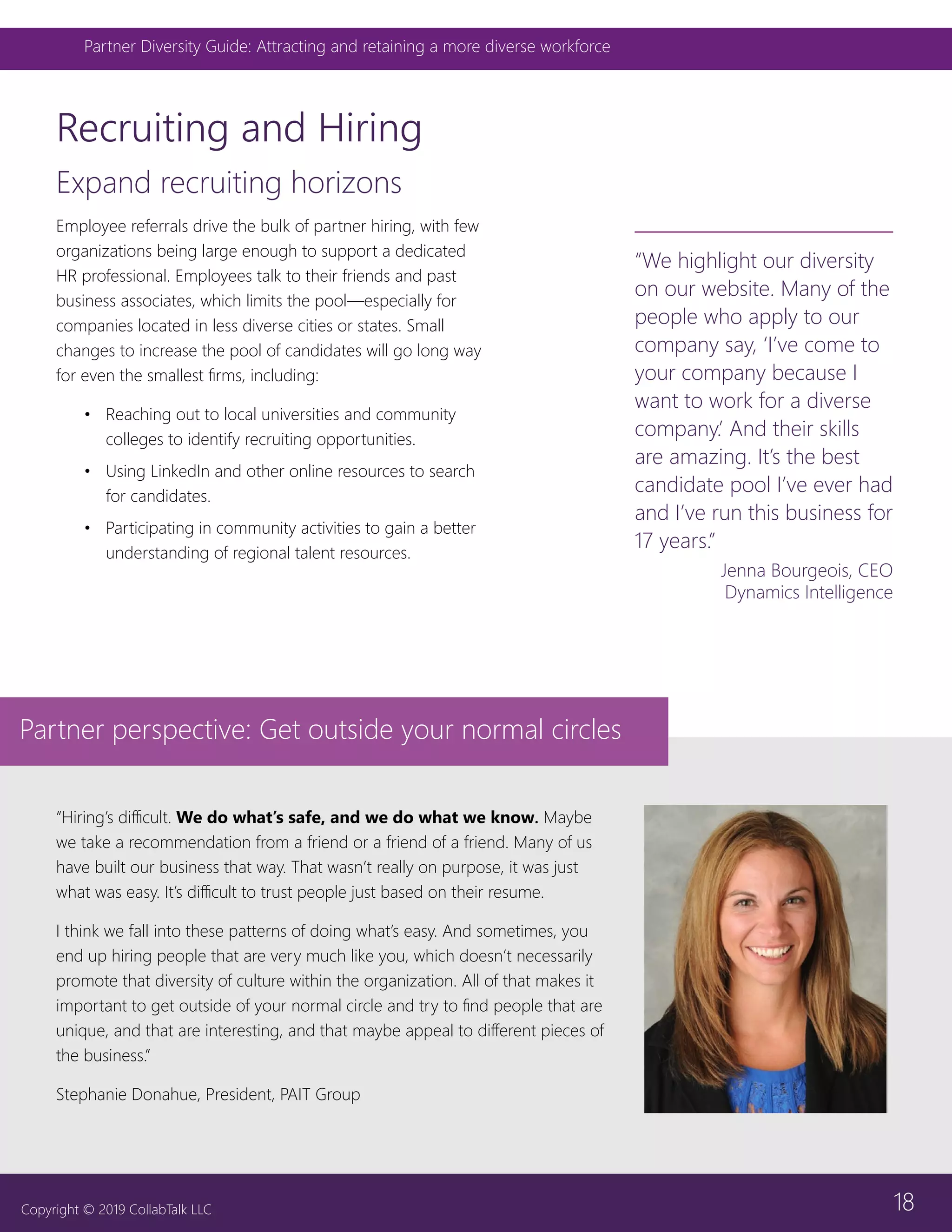 18
Partner Diversity Guide: Attracting and retaining a more diverse workforce
Copyright © 2019 CollabTalk LLC
Recruiting and Hiring
Expand recruiting horizons
Employee referrals drive the bulk of partner hiring, with few
organizations being large enough to support a dedicated
HR professional. Employees talk to their friends and past
business associates, which limits the pool—especially for
companies located in less diverse cities or states. Small
changes to increase the pool of candidates will go long way
for even the smallest firms, including:
•	 Reaching out to local universities and community
colleges to identify recruiting opportunities.
•	 Using LinkedIn and other online resources to search
for candidates.
•	 Participating in community activities to gain a better
understanding of regional talent resources.
“We highlight our diversity
on our website. Many of the
people who apply to our
company say, ‘I’ve come to
your company because I
want to work for a diverse
company.’ And their skills
are amazing. It’s the best
candidate pool I’ve ever had
and I’ve run this business for
17 years.”
Jenna Bourgeois, CEO
Dynamics Intelligence
Partner perspective: Get outside your normal circles
“Hiring’s difficult. We do what’s safe, and we do what we know. Maybe
we take a recommendation from a friend or a friend of a friend. Many of us
have built our business that way. That wasn’t really on purpose, it was just
what was easy. It’s difficult to trust people just based on their resume.
I think we fall into these patterns of doing what’s easy. And sometimes, you
end up hiring people that are very much like you, which doesn’t necessarily
promote that diversity of culture within the organization. All of that makes it
important to get outside of your normal circle and try to find people that are
unique, and that are interesting, and that maybe appeal to different pieces of
the business.”
Stephanie Donahue, President, PAIT Group
 