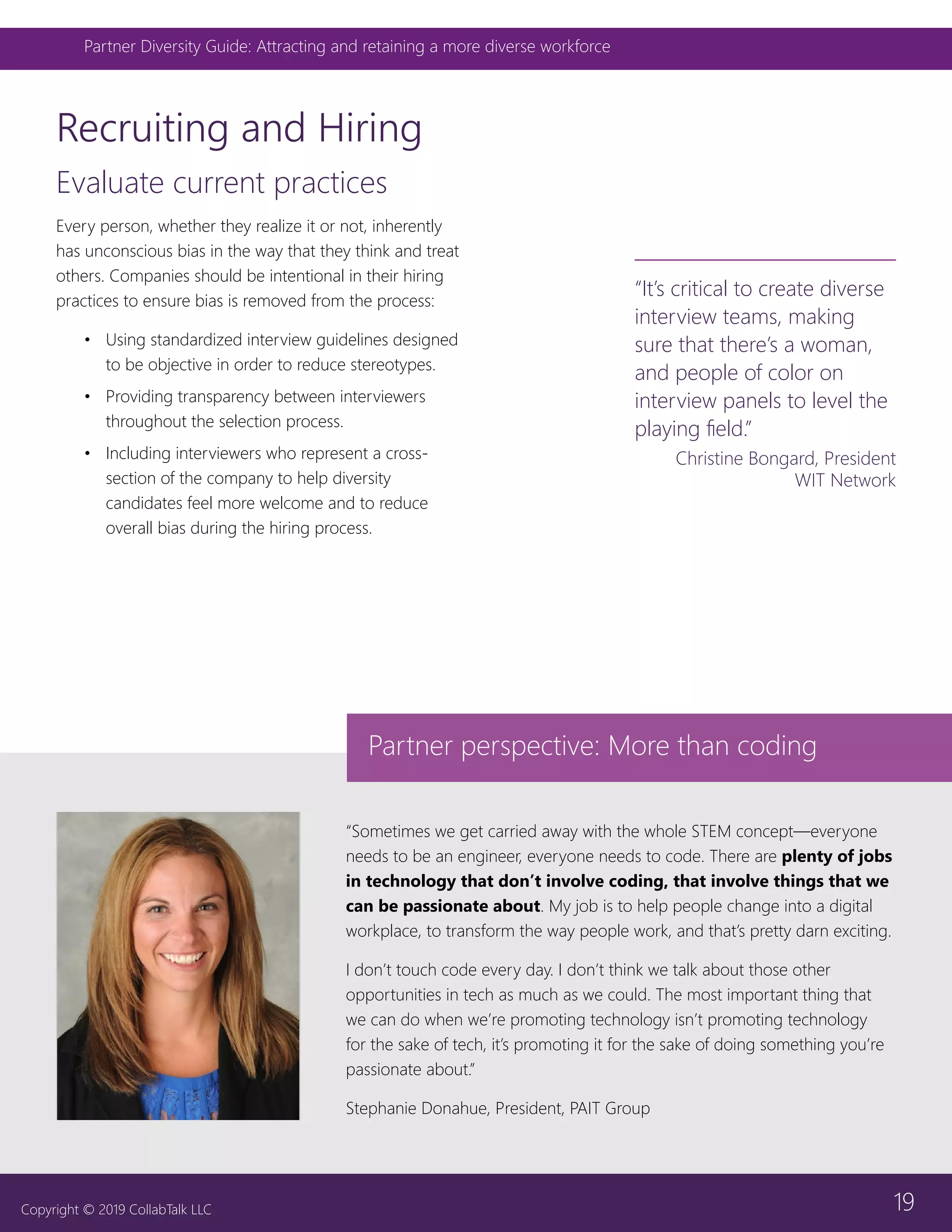 19
Partner Diversity Guide: Attracting and retaining a more diverse workforce
Copyright © 2019 CollabTalk LLC
Evaluate current practices
Every person, whether they realize it or not, inherently
has unconscious bias in the way that they think and treat
others. Companies should be intentional in their hiring
practices to ensure bias is removed from the process:
•	 Using standardized interview guidelines designed
to be objective in order to reduce stereotypes.
•	 Providing transparency between interviewers
throughout the selection process.
•	 Including interviewers who represent a cross-
section of the company to help diversity
candidates feel more welcome and to reduce
overall bias during the hiring process.
Recruiting and Hiring
“It’s critical to create diverse
interview teams, making
sure that there’s a woman,
and people of color on
interview panels to level the
playing field.”
Christine Bongard, President
WIT Network
“Sometimes we get carried away with the whole STEM concept—everyone
needs to be an engineer, everyone needs to code. There are plenty of jobs
in technology that don’t involve coding, that involve things that we
can be passionate about. My job is to help people change into a digital
workplace, to transform the way people work, and that’s pretty darn exciting.
I don’t touch code every day. I don’t think we talk about those other
opportunities in tech as much as we could. The most important thing that
we can do when we’re promoting technology isn’t promoting technology
for the sake of tech, it’s promoting it for the sake of doing something you’re
passionate about.”
Stephanie Donahue, President, PAIT Group
Partner perspective: More than coding
 