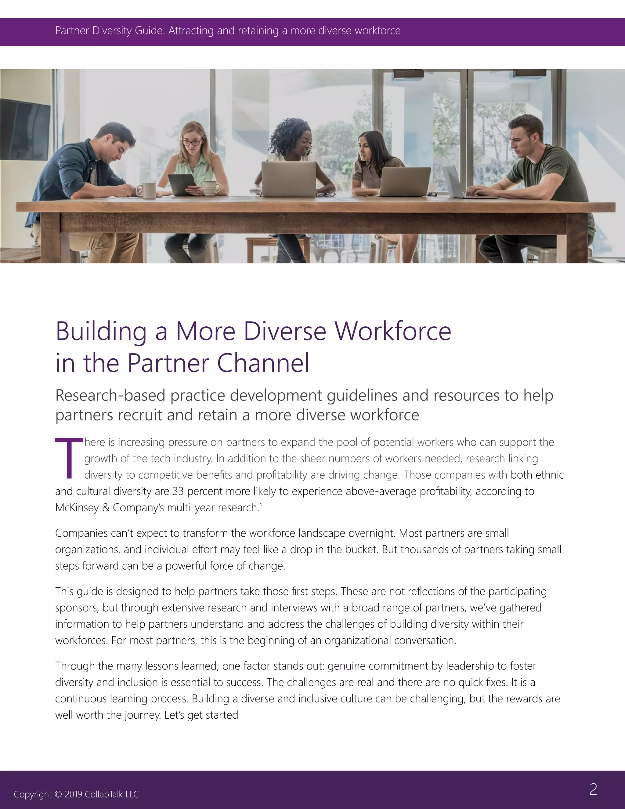 2
Partner Diversity Guide: Attracting and retaining a more diverse workforce
Copyright © 2019 CollabTalk LLC
Building a More Diverse Workforce
in the Partner Channel
Research-based practice development guidelines and resources to help
partners recruit and retain a more diverse workforce
T
here is increasing pressure on partners to expand the pool of potential workers who can support the
growth of the tech industry. In addition to the sheer numbers of workers needed, research linking
diversity to competitive benefits and profitability are driving change. Those companies with both ethnic
and cultural diversity are 33 percent more likely to experience above-average profitability, according to
McKinsey & Company’s multi-year research.1
Companies can’t expect to transform the workforce landscape overnight. Most partners are small
organizations, and individual effort may feel like a drop in the bucket. But thousands of partners taking small
steps forward can be a powerful force of change.
This guide is designed to help partners take those first steps. These are not reflections of the participating
sponsors, but through extensive research and interviews with a broad range of partners, we’ve gathered
information to help partners understand and address the challenges of building diversity within their
workforces. For most partners, this is the beginning of an organizational conversation.
Through the many lessons learned, one factor stands out: genuine commitment by leadership to foster
diversity and inclusion is essential to success. The challenges are real and there are no quick fixes. It is a
continuous learning process. Building a diverse and inclusive culture can be challenging, but the rewards are
well worth the journey. Let’s get started
 