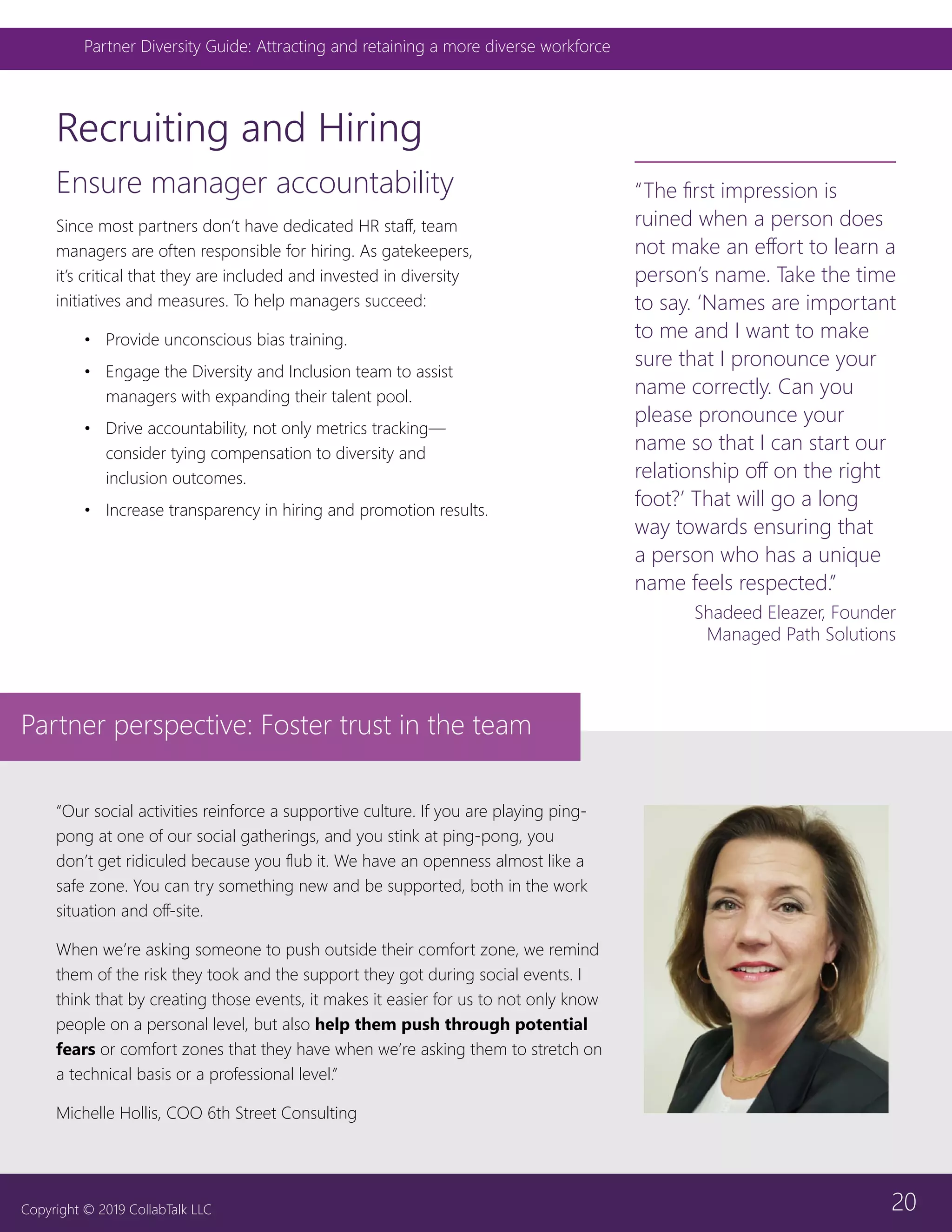 20
Partner Diversity Guide: Attracting and retaining a more diverse workforce
Copyright © 2019 CollabTalk LLC
Ensure manager accountability
Since most partners don’t have dedicated HR staff, team
managers are often responsible for hiring. As gatekeepers,
it’s critical that they are included and invested in diversity
initiatives and measures. To help managers succeed:
•	 Provide unconscious bias training.
•	 Engage the Diversity and Inclusion team to assist
managers with expanding their talent pool.
•	 Drive accountability, not only metrics tracking—
consider tying compensation to diversity and
inclusion outcomes.
•	 Increase transparency in hiring and promotion results.
Recruiting and Hiring
“The first impression is
ruined when a person does
not make an effort to learn a
person’s name. Take the time
to say. ‘Names are important
to me and I want to make
sure that I pronounce your
name correctly. Can you
please pronounce your
name so that I can start our
relationship off on the right
foot?’ That will go a long
way towards ensuring that
a person who has a unique
name feels respected.”
Shadeed Eleazer, Founder
Managed Path Solutions
“Our social activities reinforce a supportive culture. If you are playing ping-
pong at one of our social gatherings, and you stink at ping-pong, you
don’t get ridiculed because you flub it. We have an openness almost like a
safe zone. You can try something new and be supported, both in the work
situation and off-site.
When we’re asking someone to push outside their comfort zone, we remind
them of the risk they took and the support they got during social events. I
think that by creating those events, it makes it easier for us to not only know
people on a personal level, but also help them push through potential
fears or comfort zones that they have when we’re asking them to stretch on
a technical basis or a professional level.”
Michelle Hollis, COO 6th Street Consulting
Partner perspective: Foster trust in the team
 