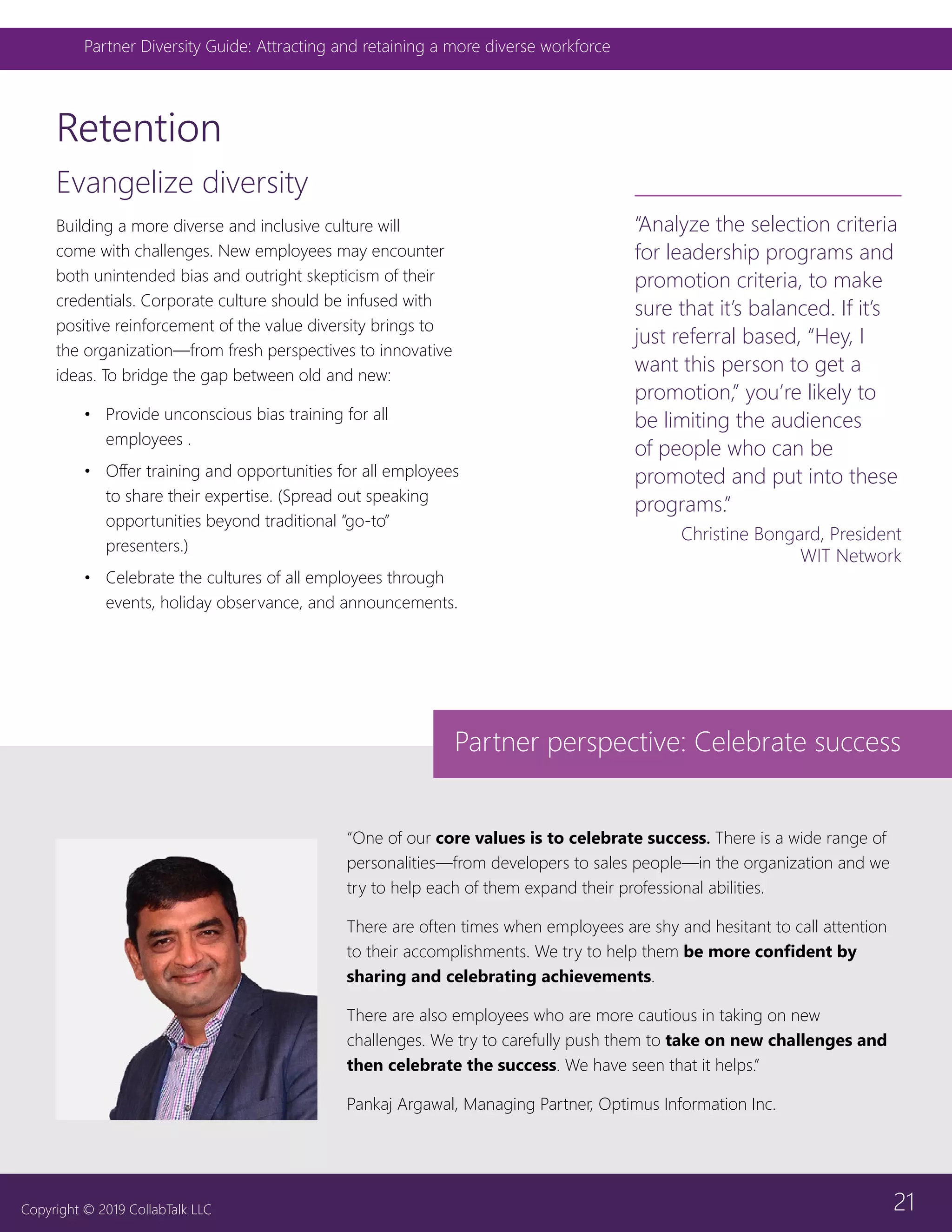 21
Partner Diversity Guide: Attracting and retaining a more diverse workforce
Copyright © 2019 CollabTalk LLC
Retention
Evangelize diversity
Building a more diverse and inclusive culture will
come with challenges. New employees may encounter
both unintended bias and outright skepticism of their
credentials. Corporate culture should be infused with
positive reinforcement of the value diversity brings to
the organization—from fresh perspectives to innovative
ideas. To bridge the gap between old and new:
•	 Provide unconscious bias training for all
employees .
•	 Offer training and opportunities for all employees
to share their expertise. (Spread out speaking
opportunities beyond traditional “go-to”
presenters.)
•	 Celebrate the cultures of all employees through
events, holiday observance, and announcements.
“One of our core values is to celebrate success. There is a wide range of
personalities—from developers to sales people—in the organization and we
try to help each of them expand their professional abilities.
There are often times when employees are shy and hesitant to call attention
to their accomplishments. We try to help them be more confident by
sharing and celebrating achievements.
There are also employees who are more cautious in taking on new
challenges. We try to carefully push them to take on new challenges and
then celebrate the success. We have seen that it helps.”
Pankaj Argawal, Managing Partner, Optimus Information Inc.
“Analyze the selection criteria
for leadership programs and
promotion criteria, to make
sure that it’s balanced. If it’s
just referral based, “Hey, I
want this person to get a
promotion,” you’re likely to
be limiting the audiences
of people who can be
promoted and put into these
programs.”
Christine Bongard, President
WIT Network
Partner perspective: Celebrate success
 