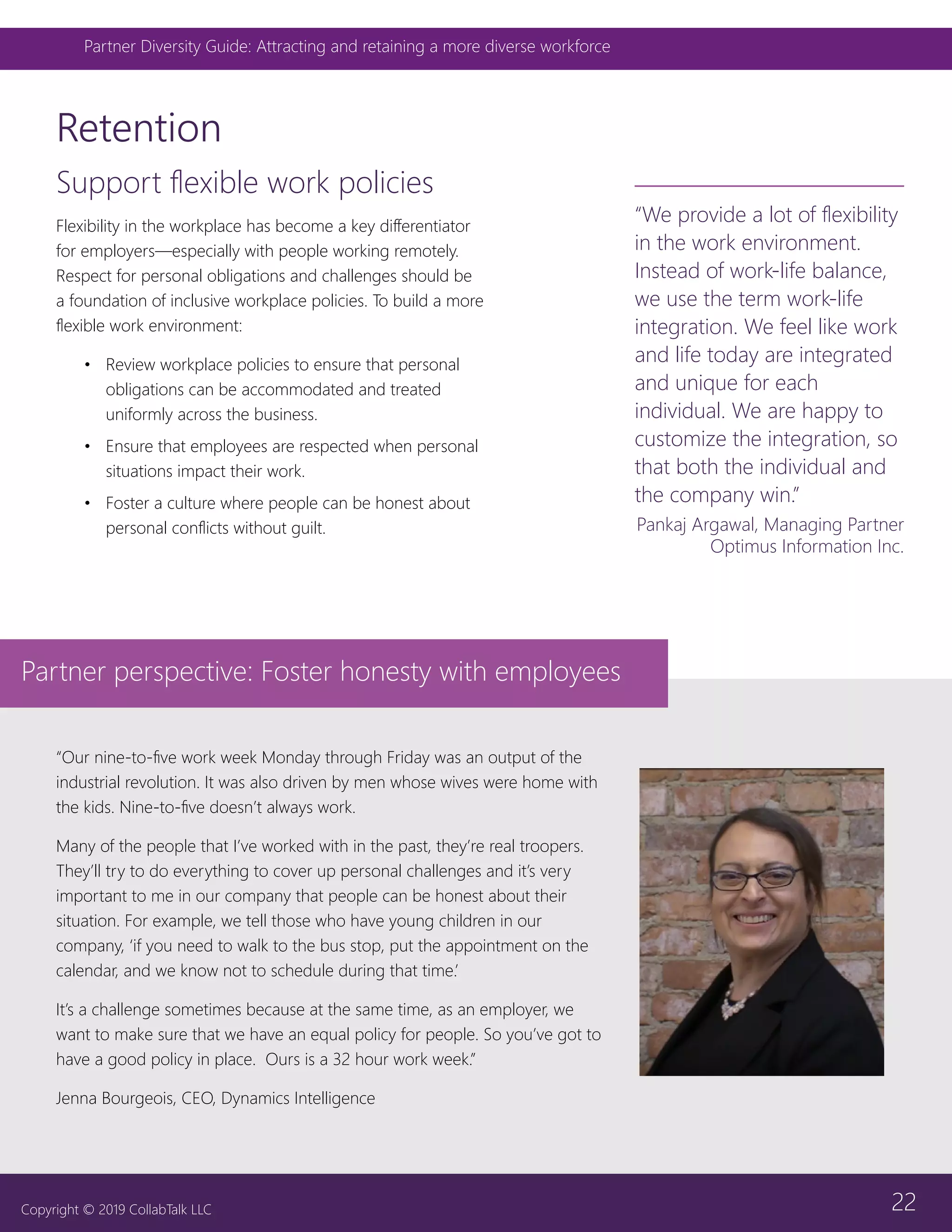 22
Partner Diversity Guide: Attracting and retaining a more diverse workforce
Copyright © 2019 CollabTalk LLC
Support flexible work policies
Flexibility in the workplace has become a key differentiator
for employers—especially with people working remotely.
Respect for personal obligations and challenges should be
a foundation of inclusive workplace policies. To build a more
flexible work environment:
•	 Review workplace policies to ensure that personal
obligations can be accommodated and treated
uniformly across the business.
•	 Ensure that employees are respected when personal
situations impact their work.
•	 Foster a culture where people can be honest about
personal conflicts without guilt.
Retention
“Our nine-to-five work week Monday through Friday was an output of the
industrial revolution. It was also driven by men whose wives were home with
the kids. Nine-to-five doesn’t always work.
Many of the people that I’ve worked with in the past, they’re real troopers.
They’ll try to do everything to cover up personal challenges and it’s very
important to me in our company that people can be honest about their
situation. For example, we tell those who have young children in our
company, ‘if you need to walk to the bus stop, put the appointment on the
calendar, and we know not to schedule during that time.’
It’s a challenge sometimes because at the same time, as an employer, we
want to make sure that we have an equal policy for people. So you’ve got to
have a good policy in place. Ours is a 32 hour work week.”
Jenna Bourgeois, CEO, Dynamics Intelligence
“We provide a lot of flexibility
in the work environment.
Instead of work-life balance,
we use the term work-life
integration. We feel like work
and life today are integrated
and unique for each
individual. We are happy to
customize the integration, so
that both the individual and
the company win.”
Pankaj Argawal, Managing Partner
Optimus Information Inc.
Partner perspective: Foster honesty with employees
 