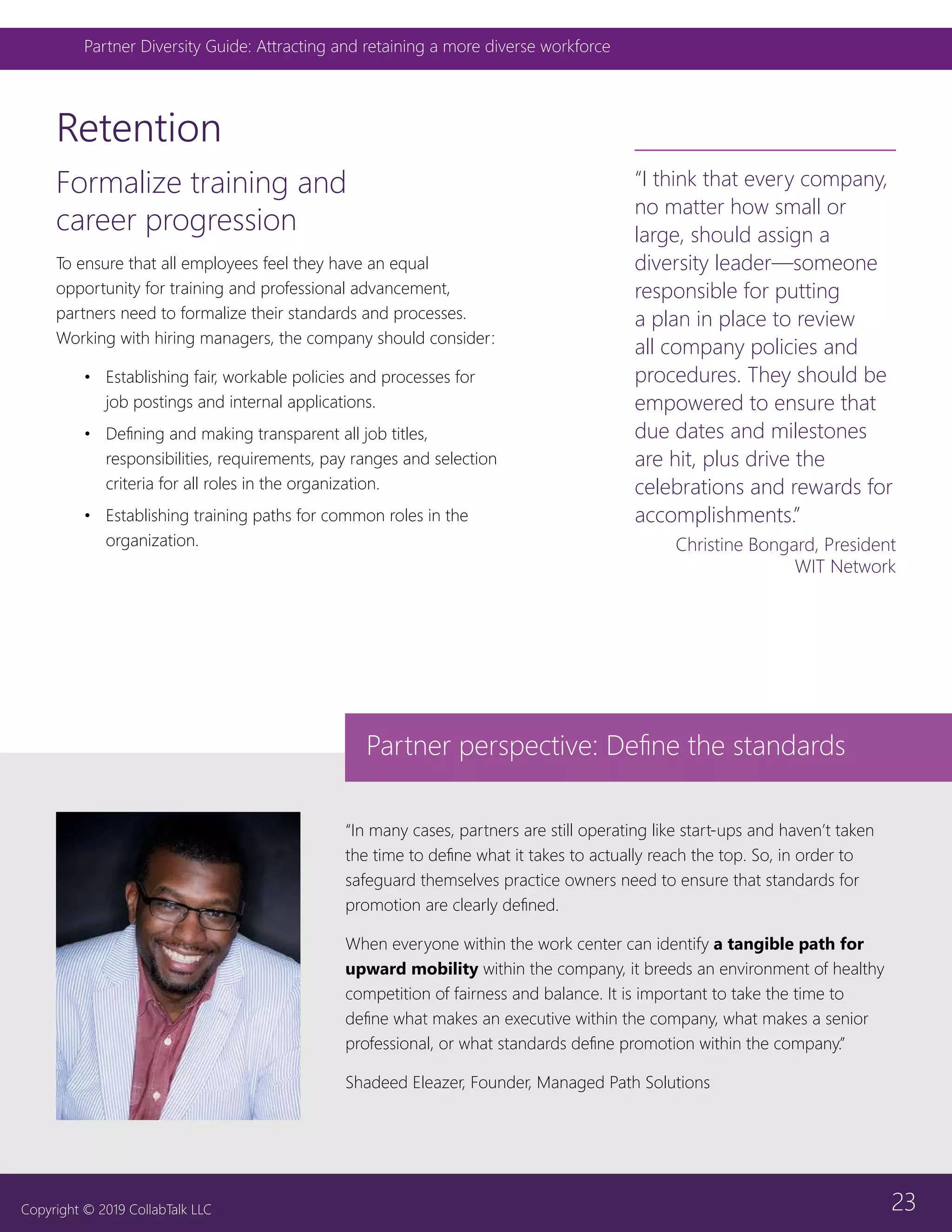 23
Partner Diversity Guide: Attracting and retaining a more diverse workforce
Copyright © 2019 CollabTalk LLC
Formalize training and
career progression
To ensure that all employees feel they have an equal
opportunity for training and professional advancement,
partners need to formalize their standards and processes.
Working with hiring managers, the company should consider:
•	 Establishing fair, workable policies and processes for
job postings and internal applications.
•	 Defining and making transparent all job titles,
responsibilities, requirements, pay ranges and selection
criteria for all roles in the organization.
•	 Establishing training paths for common roles in the
organization.
Retention
“In many cases, partners are still operating like start-ups and haven’t taken
the time to define what it takes to actually reach the top. So, in order to
safeguard themselves practice owners need to ensure that standards for
promotion are clearly defined.
When everyone within the work center can identify a tangible path for
upward mobility within the company, it breeds an environment of healthy
competition of fairness and balance. It is important to take the time to
define what makes an executive within the company, what makes a senior
professional, or what standards define promotion within the company.”
Shadeed Eleazer, Founder, Managed Path Solutions
“I think that every company,
no matter how small or
large, should assign a
diversity leader—someone
responsible for putting
a plan in place to review
all company policies and
procedures. They should be
empowered to ensure that
due dates and milestones
are hit, plus drive the
celebrations and rewards for
accomplishments.”
Christine Bongard, President
WIT Network
Partner perspective: Define the standards
 