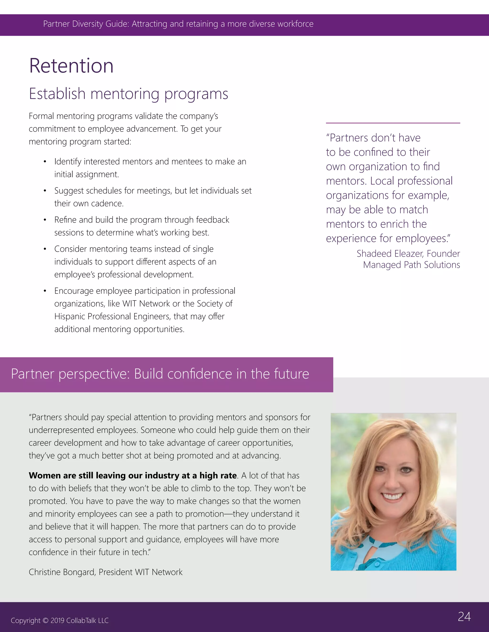 24
Partner Diversity Guide: Attracting and retaining a more diverse workforce
Copyright © 2019 CollabTalk LLC
Retention
Establish mentoring programs
Formal mentoring programs validate the company’s
commitment to employee advancement. To get your
mentoring program started:
•	 Identify interested mentors and mentees to make an
initial assignment.
•	 Suggest schedules for meetings, but let individuals set
their own cadence.
•	 Refine and build the program through feedback
sessions to determine what’s working best.
•	 Consider mentoring teams instead of single
individuals to support different aspects of an
employee’s professional development.
•	 Encourage employee participation in professional
organizations, like WIT Network or the Society of
Hispanic Professional Engineers, that may offer
additional mentoring opportunities.
“Partners don’t have
to be confined to their
own organization to find
mentors. Local professional
organizations for example,
may be able to match
mentors to enrich the
experience for employees.”
Shadeed Eleazer, Founder
Managed Path Solutions
“Partners should pay special attention to providing mentors and sponsors for
underrepresented employees. Someone who could help guide them on their
career development and how to take advantage of career opportunities,
they’ve got a much better shot at being promoted and at advancing.
Women are still leaving our industry at a high rate. A lot of that has
to do with beliefs that they won’t be able to climb to the top. They won’t be
promoted. You have to pave the way to make changes so that the women
and minority employees can see a path to promotion—they understand it
and believe that it will happen. The more that partners can do to provide
access to personal support and guidance, employees will have more
confidence in their future in tech.”
Christine Bongard, President WIT Network
Partner perspective: Build confidence in the future
 