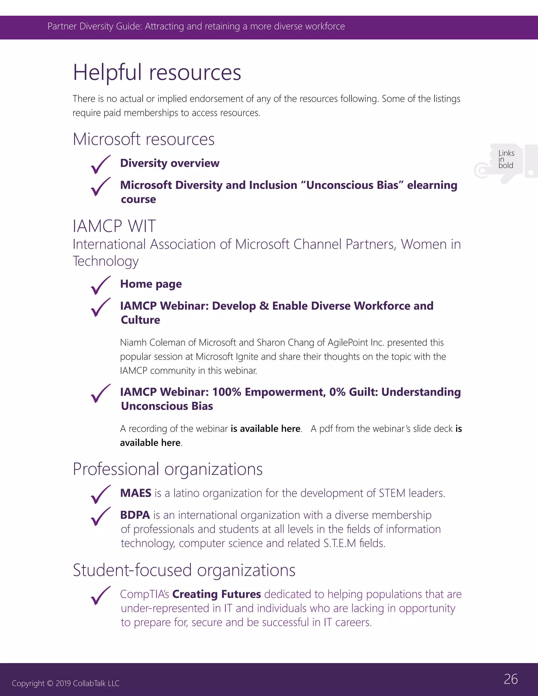 26
Partner Diversity Guide: Attracting and retaining a more diverse workforce
Copyright © 2019 CollabTalk LLC
Helpful resources
There is no actual or implied endorsement of any of the resources following. Some of the listings
require paid memberships to access resources.
Microsoft resources
33 Diversity overview
33 Microsoft Diversity and Inclusion “Unconscious Bias” elearning
course
IAMCP WIT
International Association of Microsoft Channel Partners, Women in
Technology
33 Home page
33 IAMCP Webinar: Develop & Enable Diverse Workforce and
Culture
Niamh Coleman of Microsoft and Sharon Chang of AgilePoint Inc. presented this
popular session at Microsoft Ignite and share their thoughts on the topic with the
IAMCP community in this webinar.
33 IAMCP Webinar: 100% Empowerment, 0% Guilt: Understanding
Unconscious Bias
A recording of the webinar is available here. A pdf from the webinar’s slide deck is
available here.
Professional organizations
33 MAES is a latino organization for the development of STEM leaders.
33 BDPA is an international organization with a diverse membership
of professionals and students at all levels in the fields of information
technology, computer science and related S.T.E.M fields.
Student-focused organizations
33 CompTIA’s Creating Futures dedicated to helping populations that are
under-represented in IT and individuals who are lacking in opportunity
to prepare for, secure and be successful in IT careers.
Links
in
bold
 