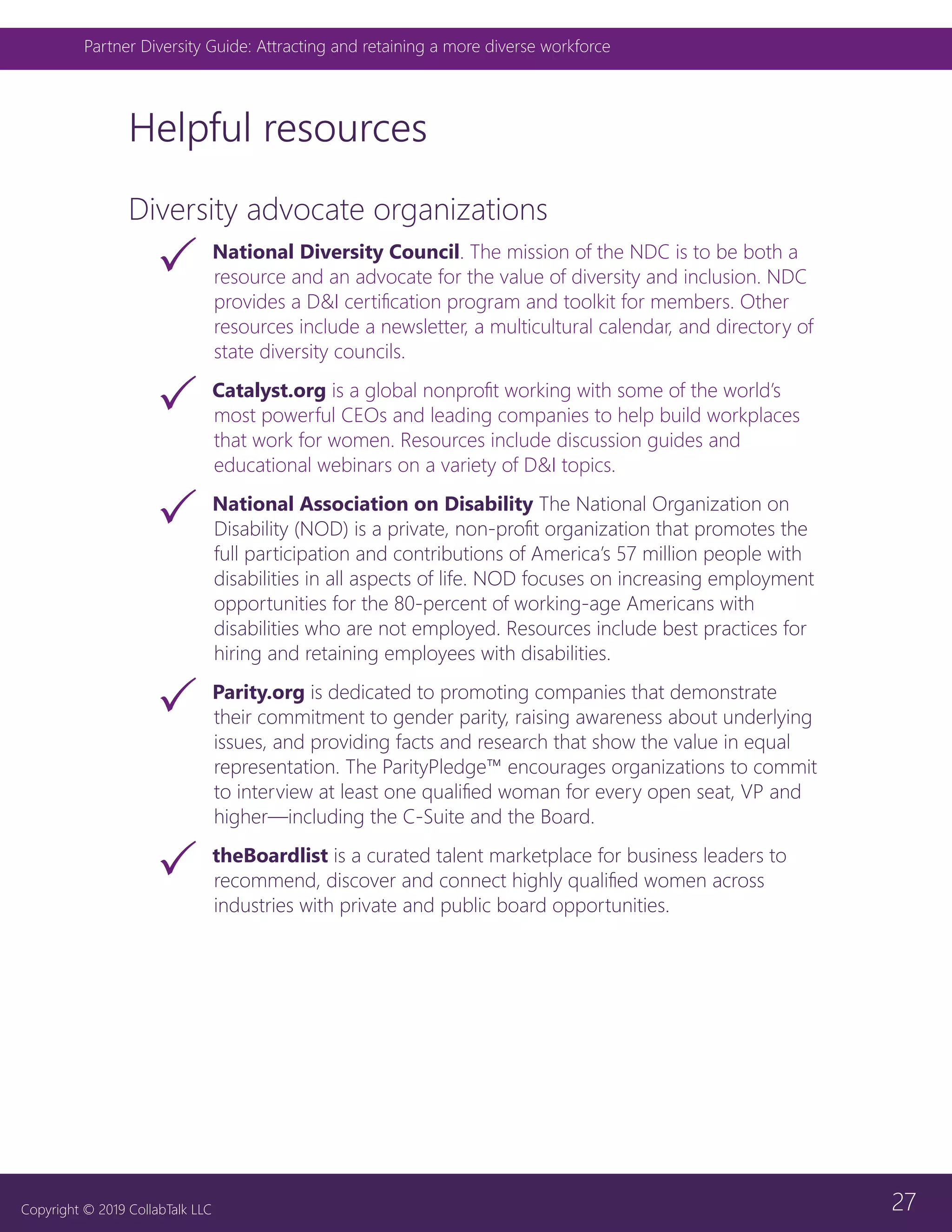 27
Partner Diversity Guide: Attracting and retaining a more diverse workforce
Copyright © 2019 CollabTalk LLC
Helpful resources
Diversity advocate organizations
33 National Diversity Council. The mission of the NDC is to be both a
resource and an advocate for the value of diversity and inclusion. NDC
provides a D&I certification program and toolkit for members. Other
resources include a newsletter, a multicultural calendar, and directory of
state diversity councils.
33 Catalyst.org is a global nonprofit working with some of the world’s
most powerful CEOs and leading companies to help build workplaces
that work for women. Resources include discussion guides and
educational webinars on a variety of D&I topics.
33 National Association on Disability The National Organization on
Disability (NOD) is a private, non-profit organization that promotes the
full participation and contributions of America’s 57 million people with
disabilities in all aspects of life. NOD focuses on increasing employment
opportunities for the 80-percent of working-age Americans with
disabilities who are not employed. Resources include best practices for
hiring and retaining employees with disabilities.
33 Parity.org is dedicated to promoting companies that demonstrate
their commitment to gender parity, raising awareness about underlying
issues, and providing facts and research that show the value in equal
representation. The ParityPledge™ encourages organizations to commit
to interview at least one qualified woman for every open seat, VP and
higher—including the C-Suite and the Board.
33 theBoardlist is a curated talent marketplace for business leaders to
recommend, discover and connect highly qualified women across
industries with private and public board opportunities.
 