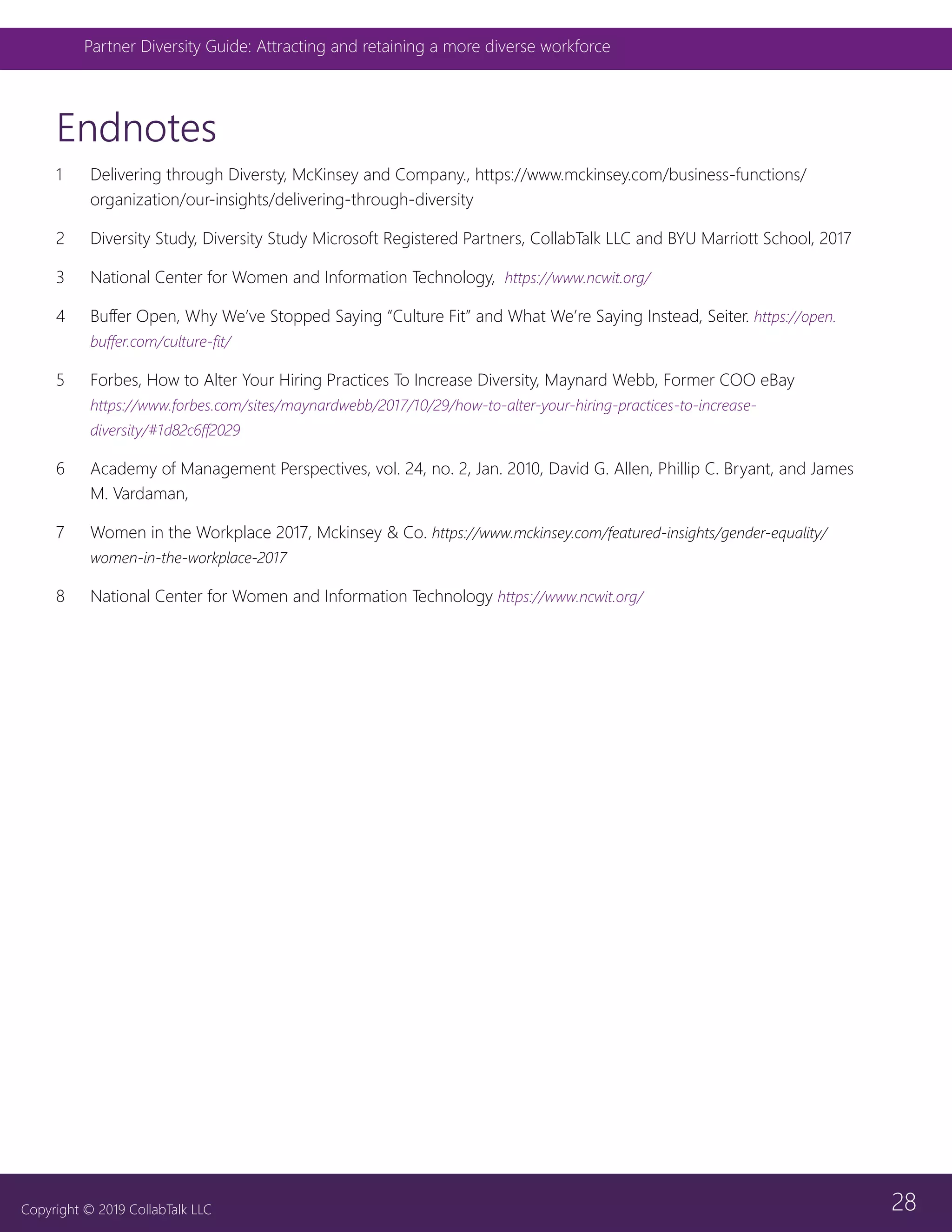 28
Partner Diversity Guide: Attracting and retaining a more diverse workforce
Copyright © 2019 CollabTalk LLC
Endnotes
1	 Delivering through Diversty, McKinsey and Company., https://www.mckinsey.com/business-functions/
organization/our-insights/delivering-through-diversity
2	 Diversity Study, Diversity Study Microsoft Registered Partners, CollabTalk LLC and BYU Marriott School, 2017
3	 National Center for Women and Information Technology, https://www.ncwit.org/
4	 Buffer Open, Why We’ve Stopped Saying “Culture Fit” and What We’re Saying Instead, Seiter. https://open.
buffer.com/culture-fit/
5	 Forbes, How to Alter Your Hiring Practices To Increase Diversity, Maynard Webb, Former COO eBay
https://www.forbes.com/sites/maynardwebb/2017/10/29/how-to-alter-your-hiring-practices-to-increase-
diversity/#1d82c6ff2029
6	 Academy of Management Perspectives, vol. 24, no. 2, Jan. 2010, David G. Allen, Phillip C. Bryant, and James
M. Vardaman,
7	 Women in the Workplace 2017, Mckinsey & Co. https://www.mckinsey.com/featured-insights/gender-equality/
women-in-the-workplace-2017
8	 National Center for Women and Information Technology https://www.ncwit.org/
 